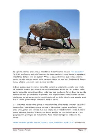 Como Vencer o Pecado Página 177
No capítulo anterior, analisamos a importância de confessar os pecados “uns aos outros”
(Tg.5:16), conforme o apóstolo Tiago nos diz. Neste capítulo, iremos abordar o porquê da
importância do fator “uns aos outros”. Afinal, se Deus determinou que confessássemos
nossos pecados uns aos outros, então os outros devem ser uma peça fundamental. Doutra
forma, tal coisa seria inútil e sem o menor sentido.
Se Deus quisesse que tivéssemos comunhão somente e unicamente com ele, teria criado
um bilhão de planetas para colocar um único ser humano isolado em cada planeta, tendo
que ter comunhão somente com Deus e não ligar para o próximo. Porém, Deus fez questão
de criar até mais que um bilhão de planetas, mas propositalmente colocou todos os seres
inteligentes (de que se tem conhecimento) dentro de um único planeta, para ressaltar ainda
mais o fato de que ele deseja comunhão entre os irmãos.
Essa comunhão não se limita apenas ao relacionamento entre marido e mulher. Deus criou
o matrimônio, mas também criou a amizade, a fraternidade, o amor ao próximo. Uma
Igreja unida, jamais será vencida. Mas para a Igreja estar verdadeiramente unida, é preciso
que os membros do Corpo de Cristo não apenas estejam em concordância entre si, mas
que procurem aperfeiçoar-se mutuamente. Paulo fala em carregar os fardos uns dos
outros:
“Levem os fardos pesados uns dos outros e, assim, cumpram a lei de Cristo” (Gálatas 6:2)
 
