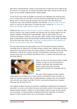 Como Vencer o Pecado Página 179
pelo menos economicamente, porque a coisa estava feia. Se não fosse eu ter caído na real
de uma vez e me tocado que eu sozinho não poderia fazer nada, mas que só seria útil em
grupo, eu teria perdido vergonhosamente aquela batalha.
Se não fosse o meu irmão ter ajudado na economia e ter habilitado mais exércitos para
mim, o chinês estaria vivo até hoje e eu estaria até hoje envergonhado do meu fracasso.
Muitas vezes é a mesma coisa que acontece em nossa vida cristã. Nós temos uma
resistência, mas é uma resistência orgulhosa. Nós dizemos: “Eu não vou desistir nunca”!;
porém, ao invés de ser algo heroico, no fundo tem mais o sentido de: “Eu nunca vou
desistir de não pedir ajuda nenhuma e ganhar sozinho”!
A Bíblia diz que “aquele se isola, insurge-se contra a verdadeira sabedoria” (Pv.18:1). Não
desistir é heroico, mas somente quando esse heroísmo não tem relação alguma com um
orgulho embutido, disfarçado de “espiritualidade”. Pedir ou clamar ajuda não é um
sinônimo de fraqueza. Fraqueza é você não pedir ajuda e preferir passar vergonha. Pedir
ajuda é simplesmente lançar mão do princípio espiritual que Deus criou desde o princípio.
Ele nos fez como seres sociais, que “não buscam o próprio proveito, mas o proveito de
muitos, para que muitos sejam salvos” (1Co.10:33).
Ele criou tantas pessoas em tantas épocas e em um único planeta porque ele deseja a
comunhão entre os irmãos da fé. Por algum tempo eu pensei que o segredo do sucesso
espiritual em certa área da minha vida se dava porque eu ficava sempre sozinho com Deus.
Certamente o fato de ficar sozinho com Deus é extremamente necessário em muitas
ocasiões. Jesus fazia isso no Monte das Oliveiras (Jo.8:1), e ordenou que fizéssemos isso
em oração (Mt.6:6).
Porém, ele nunca nos disse para ficarmos sempre
sozinhos. Foi por isso que ele nos passou o
exemplo, escolhendo doze discípulos para
estarem sempre perto dele. Ele estava
incentivando o princípio da comunhão entre os
irmãos.
Ele, como o Filho unigênito de Deus, poderia
simplesmente ter escolhido viver 33 anos sozinho e escondido de tudo e de todos, ou
tendo um ministério particular. Mas ele deliberadamente escolheu viver em uma família
real, com mãe, pai e irmãos reais (Mt.13:55,56), e com doze discípulos que o seguiam
onde quer que ele fosse (Lc.6:13).
Foi só depois de algum tempo que eu percebi a importância fundamental do princípio da
comunhão. Foi aí que eu me lembrei de que eu não vencia sozinho. Eu ía à igreja de terça a
domingo (mesmo quando a “igreja” era a nossa própria célula em casa). Ou seja, mesmo
sem eu perceber, eu estava ativando o princípio espiritual da comunhão. Foi somente
quando eu fiquei sozinho mesmo que a coisa começou a desandar!
 