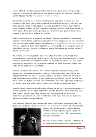 Como Vencer o Pecado Página 18
crentes (1Pe.5:8). Também se deve lembrar da historinha do elefante e do ratinho (que
estava em cima dele) que atravessaram uma ponte de madeira e a “abalaram”. Depois, o
ratinho disse ao elefante: “Nós abalamos mesmo a ponte!”.
Obviamente, o ratinho por si mesmo não conseguiria fazer coisa nenhuma, e se ele
conseguiu fazer algo é tudo graças ao elefante que realmente tem a força suficiente para
abalar a ponte. Muitos cristãos acabam pensando que são eles mesmos que vencem a
carne, o pecado, o diabo, etc. Isso certamente ocasionará em uma ruína futura, porque se
temos alguma força (por mínimo que seja), ela é totalmente pela graça de Deus em nos
conceder o Seu Espírito (o “elefante” da história).
O fato de muitos cristãos acreditarem que são eles mesmos que abalam as pontes deve
explicar o porquê de não abalarmos muitas pontes! Temos sempre que ter em nossa mente
e em nosso coração aquelas palavras de João Batista: “É necessário que ele cresça e que eu
diminua” – João 3:13. Outro fator importante a ser mencionado, é que o Espírito Santo não
vai trabalhar sozinho e também pode destruir a carne dependendo do material que você
mesmo concede a ele.
Por exemplo, se você ora, busca a Deus, vai à igreja, lê a Bíblia, louva, e tudo isso
constantemente e diariamente presente na sua vida, então você estará agradando o Espírito
Santo que mora dentro do verdadeiro cristão, e o resultado disso é que você verá a carne
com cada vez menos força e a sua vontade será cada vez maior de agradar a Deus sem
sentir atração pelas coisas pecaminosas.
Não que a sua carne se “converta”, mas sim que o Espírito Santo estará, aos poucos,
matando ela e a deixando inoperante. Embora o Espírito Santo seja Deus, ele não age
independentemente das nossas ações; ao contrário, ele atua na medida do material que
você lhe concede para trabalhar. Se você não lhe concede nenhum tipo de “material” para
matar a carne (i.e, busca-O pouco), consequentemente não estará agradando o Espírito, e a
sua própria carne (que milita contra o Espírito – Gl.5:17) vai se tornar mais forte.
O Espírito Santo espera uma atitude nossa, a fim de que ele possa atuar em nossas vidas e
quebrar as pontes que nos ligam ao pecado e a morte, de modo a não darmos mais fruto
para a morte, mas sim para a vida que está em Cristo Jesus (Jo.4:36). Por isso, é
inconcebível que alguém que se diz “cristão” atue como pagão e não busque a presença
diária do Espírito de Deus em sua vida.
Deus não te dá o Espírito Santo porque você tem a carteirinha de determinada placa de
igreja, mas sim porque você é um “adorador em Espírito e em verdade” (Jo.4:24) que está
sedento pela Sua Presença na sua vida a fim de
derrotar o pecado e agradar aquele a quem nós
“vivemos e existimos” (At.17:28), nosso eterno e
bondoso Pai celestial.
Se você não busca a Deus, em nada se diferenciará
do pagão que tem mente carnal e se entrega ao
 