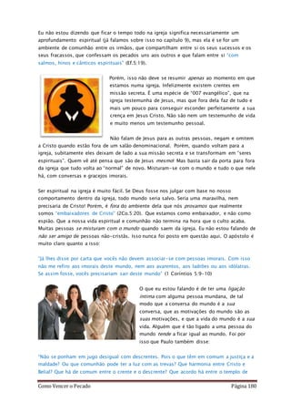 Como Vencer o Pecado Página 180
Eu não estou dizendo que ficar o tempo todo na igreja significa necessariamente um
aprofundamento espiritual (já falamos sobre isso no capítulo 9), mas ela é se for um
ambiente de comunhão entre os irmãos, que compartilham entre si os seus sucessos e os
seus fracassos, que confessam os pecados uns aos outros e que falam entre si “com
salmos, hinos e cânticos espirituais” (Ef.5:19).
Porém, isso não deve se resumir apenas ao momento em que
estamos numa igreja. Infelizmente existem crentes em
missão secreta. É uma espécie de “007 evangélico”, que na
igreja testemunha de Jesus, mas que fora dela faz de tudo e
mais um pouco para conseguir esconder perfeitamente a sua
crença em Jesus Cristo. Não são nem um testemunho de vida
e muito menos um testemunho pessoal.
Não falam de Jesus para as outras pessoas, negam e omitem
a Cristo quando estão fora de um salão denominacional. Porém, quando voltam para a
igreja, subitamente eles deixam de lado a sua missão secreta e se transformam em “seres
espirituais”. Quem vê até pensa que são de Jesus mesmo! Mas basta sair da porta para fora
da igreja que tudo volta ao “normal” de novo. Misturam-se com o mundo e tudo o que nele
há, com conversas e gracejos imorais.
Ser espiritual na igreja é muito fácil. Se Deus fosse nos julgar com base no nosso
comportamento dentro da igreja, todo mundo seria salvo. Seria uma maravilha, nem
precisaria de Cristo! Porém, é fora do ambiente dela que nós provamos que realmente
somos “embaixadores de Cristo” (2Co.5:20). Que estamos como embaixador, e não como
espião. Que a nossa vida espiritual e comunhão não termina na hora que o culto acaba.
Muitas pessoas se misturam com o mundo quando saem da igreja. Eu não estou falando de
não ser amigo de pessoas não-cristãs. Isso nunca foi posto em questão aqui. O apóstolo é
muito claro quanto a isso:
“Já lhes disse por carta que vocês não devem associar-se com pessoas imorais. Com isso
não me refiro aos imorais deste mundo, nem aos avarentos, aos ladrões ou aos idólatras.
Se assim fosse, vocês precisariam sair deste mundo” (1 Coríntios 5:9-10)
O que eu estou falando é de ter uma ligação
íntima com alguma pessoa mundana, de tal
modo que a conversa do mundo é a sua
conversa, que as motivações do mundo são as
suas motivações, e que a vida do mundo é a sua
vida. Alguém que é tão ligado a uma pessoa do
mundo tende a ficar igual ao mundo. Foi por
isso que Paulo também disse:
“Não se ponham em jugo desigual com descrentes. Pois o que têm em comum a justiça e a
maldade? Ou que comunhão pode ter a luz com as trevas? Que harmonia entre Cristo e
Belial? Que há de comum entre o crente e o descrente? Que acordo há entre o templo de
 