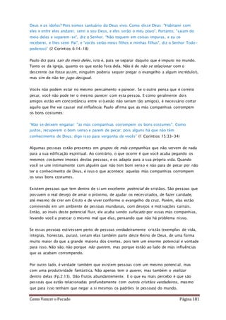 Como Vencer o Pecado Página 181
Deus e os ídolos? Pois somos santuário do Deus vivo. Como disse Deus: "Habitarei com
eles e entre eles andarei; serei o seu Deus, e eles serão o meu povo". Portanto, "saiam do
meio deles e separem-se", diz o Senhor. “Não toquem em coisas impuras, e eu os
receberei, e lhes serei Pai”, e “vocês serão meus filhos e minhas filhas", diz o Senhor Todo-
poderoso” (2 Coríntios 6:14-18)
Paulo diz para sair do meio deles, isto é, para se separar daquilo que é impuro no mundo.
Tanto os da igreja, quanto os que estão fora dela. Não é de não se relacionar com o
descrente (se fosse assim, ninguém poderia sequer pregar o evangelho a algum incrédulo!),
mas sim de não ter jugo desigual.
Vocês não podem estar no mesmo pensamento e parecer. Se o outro pensa que é correto
pecar, você não pode ter o mesmo parecer com esta pessoa. E como geralmente dois
amigos estão em concordância entre si (senão não seriam tão amigos), é necessário cortar
aquilo que lhe vai causar má influência. Paulo afirma que as más companhias corrompem
os bons costumes:
“Não se deixem enganar: "as más companhias corrompem os bons costumes". Como
justos, recuperem o bom senso e parem de pecar; pois alguns há que não têm
conhecimento de Deus; digo isso para vergonha de vocês” (1 Coríntios 15:33-34)
Algumas pessoas estão presentes em grupos de más companhias que não servem de nada
para a sua edificação espiritual. Ao contrário, o que ocorre é que você acaba pegando os
mesmos costumes imorais destas pessoas, e os adapta para a sua própria vida. Quando
você se une intimamente com alguém que não tem bom senso e não para de pecar por não
ter o conhecimento de Deus, é isso o que acontece: aquelas más companhias corrompem
os seus bons costumes.
Existem pessoas que tem dentro de si um excelente potencial de cristãos. São pessoas que
possuem o real desejo de amar o próximo, de ajudar os necessitados, de fazer caridade,
até mesmo de crer em Cristo e de viver conforme o evangelho da cruz. Porém, elas estão
convivendo em um ambiente de pessoas mundanas, com desejos e motivações carnais.
Então, ao invés deste potencial fluir, ele acaba sendo sufocado por essas más companhias,
levando você a praticar o mesmo mal que elas, pensando que não há problema nisso.
Se essas pessoas estivessem perto de pessoas verdadeiramente cristãs (exemplos de vida,
íntegras, honestas, puras), seriam elas também parte deste Reino de Deus, de uma forma
muito maior do que a grande maioria dos crentes, pois tem um enorme potencial e vontade
para isso. Não são, não porque não querem, mas porque estão ao lado de más influências
que as acabam corrompendo.
Por outro lado, é verdade também que existem pessoas com um mesmo potencial, mas
com uma produtividade fantástica. Não apenas tem o querer, mas também o realizar
dentro delas (Fp.2:13). Dão frutos abundantemente. E o que eu mais percebo é que são
pessoas que estão relacionadas profundamente com outros cristãos verdadeiros, mesmo
que para isso tenham que negar a si mesmos os padrões (e pessoas) do mundo.
 