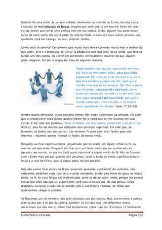 Como Vencer o Pecado Página 182
Quando há uma união de parecer voltado totalmente no sentido de Cristo, há uma coisa
chamada de multiplicação de forças. Imagine que você possui um enorme fardo em suas
costas, tendo que correr uma corrida com ele nas costas. Então, alguém tira parte desse
fardo de você; outro tira outra parte do mesmo fardo, e cada vez mais outras pessoas vão
ajudando você em carregar os seus próprios fardos.
Como você se sentiria? Certamente que muito mais leve e correndo muito mais e melhor do
que antes. Este é o propósito de Cristo: a união. Ele sabe que uma Igreja unida, que leva os
fardos uns dos outros, irá correr em dimensões inifinitamente maiores do que alguém
pode imaginar. Foi por isso que ele orou da seguinte maneira:
“Rogo também por aqueles que crerão em mim,
por meio da mensagem deles, para que todos
sejam um, Pai, como tu estás em mim e eu em ti.
Que eles também estejam em nós, para que o
mundo creia que tu me enviaste. Dei-lhes a glória
que me deste, para que eles sejam um, assim
como nós somos um: eu neles e tu em mim. Que
eles sejam levados à plena unidade, para que o
mundo saiba que tu me enviaste, e os amaste
como igualmente me amaste” (João 17:20-23)
Nestes quatro versículos, Jesus cita pelo menos três vezes o princípio da unidade. Ele sabe
que o cristão corre mais rápido quanto menor for o fardo que estiver levando em suas
costas. E ele sabe que podemos “levar os fardos uns dos outros, cumprindo a lei de Cristo”
(Gl.6:2), pois foi ele mesmo que estipulou este princípio espiritual. Ele sabe que, ao
levarmos os fardos uns dos outros, não estamos ficando com mais fardos para nós
mesmos – estamos apenas tirando os fardos do nosso irmão.
Ninguém vai ficar espiritualmente prejudicado por ter orado por algum irmão na fé, ou
mesmo um descrente. Ninguém irá ficar com um fardo maior por ter confessado os
pecados aos outros, ou por ter dado apoio espiritual a algum irmão da fé. Nós só ficamos
com o fardo mais pesado quando nós pecamos. Levar o fardo do irmão significa conduzí-
lo para a cruz de Cristo, que já pagou pelos nossos pecados.
Nós não vamos ficar piores na fé por estarmos ajudando o próximo! Ao contrário, não
estaremos perdendo nada com isso, e ainda estaremos sendo uma fonte de apoio ao nosso
irmão na fé. As suas forças são multiplicadas junto às desse outro irmão, porque ele possui
coisas que você não possui, assim como você possui coisas que ele não possui. Deus
distribuiu na Igreja a cada um de acordo com a sua própria vontade, de modo que
pudéssemos chegar à unidade.
Se fôssemos um só membro, não precisaríamos uns dos outros. Mas, assim como a cabeça
precisa dos pés e os pés da cabeça, também os cristãos (que tem diferentes dons)
necessitam uns dos outros. Paulo fala amplamente sobre isso em 1Coríntios 12 (altamente
 