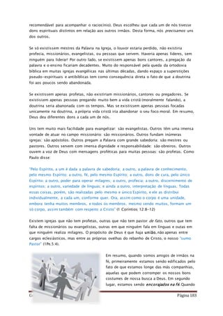 Como Vencer o Pecado Página 183
recomendável para acompanhar o raciocínio). Deus escolheu que cada um de nós tivesse
dons espirituais distintos em relação aos outros irmãos. Desta forma, nós precisamos uns
dos outros.
Se só existissem mestres da Palavra na Igreja, o louvor estaria perdido, não existiria
profecia, missionários, evangelistas, ou pessoas que servem. Haveria apenas líderes, sem
ninguém para liderar! Por outro lado, se existissem apenas bons cantores, a pregação da
palavra e o ensino ficariam decadentes. Muito do responsável pela queda da ortodoxia
bíblica em muitas igrejas evangélicas nas últimas décadas, dando espaço a superstições
pseudo-espirituais e antibíblicas tem como consequência direta o fato de que a doutrina
foi aos poucos sendo abandonada.
Se existissem apenas profetas, não existiriam missionários, cantores ou pregadores. Se
existissem apenas pessoas pregando muito bem a vida cristã (moralmente falando), a
doutrina seria abanonada com os tempos. Mas se existissem apenas pessoas focadas
unicamente na doutrina, a própria vida cristã iria abandonar o seu foco moral. Em resumo,
Deus deu diferentes dons a cada um de nós.
Uns tem muito mais facilidade para evangelizar: são evangelistas. Outros têm uma imensa
vontade de atuar no campo missionário: são missionários. Outros fundam inúmeras
igrejas: são apóstolos. Outros pregam a Palavra com grande sabedoria: são mestres ou
pastores. Outros servem com imensa dignidade e responsabilidade: são obreiros. Outros
ouvem a voz de Deus com mensagens proféticas para muitas pessoas: são profetas. Como
Paulo disse:
“Pelo Espírito, a um é dada a palavra de sabedoria; a outro, a palavra de conhecimento,
pelo mesmo Espírito; a outro, fé, pelo mesmo Espírito; a outro, dons de cura, pelo único
Espírito; a outro, poder para operar milagres; a outro, profecia; a outro, discernimento de
espíritos; a outro, variedade de línguas; e ainda a outro, interpretação de línguas. Todas
essas coisas, porém, são realizadas pelo mesmo e único Espírito, e ele as distribui
individualmente, a cada um, conforme quer. Ora, assim como o corpo é uma unidade,
embora tenha muitos membros, e todos os membros, mesmo sendo muitos, formam um
só corpo, assim também com respeito a Cristo” (1 Coríntios 12:8-12)
Existem igrejas que não tem profetas, outras que não tem pastor de fato, outros que tem
falta de missionários ou evangelistas, outras em que ninguém fala em línguas e outas em
que ninguém realiza milagres. O propósito de Deus é que haja união, não apenas entre
cargos eclesiásticos, mas entre as próprias ovelhas do rebanho de Cristo, o nosso “sumo
Pastor” (1Pe.5:4).
Em resumo, quando somos amigos de irmãos na
fé, primeiramente estamos sendo edificados pelo
fato de que estamos longe das más companhias,
aquelas que podem corromper os nossos bons
costumes de nossa busca a Deus. Em segundo
lugar, estamos sendo encorajados na fé. Quando
 