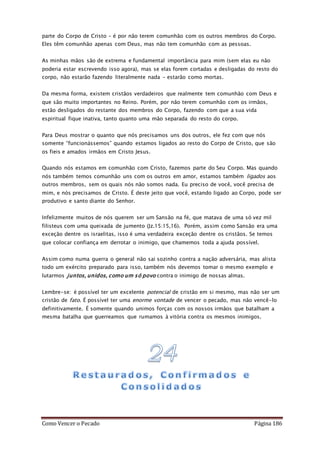 Como Vencer o Pecado Página 186
parte do Corpo de Cristo – é por não terem comunhão com os outros membros do Corpo.
Eles têm comunhão apenas com Deus, mas não tem comunhão com as pessoas.
As minhas mãos são de extrema e fundamental importância para mim (sem elas eu não
poderia estar escrevendo isso agora), mas se elas forem cortadas e desligadas do resto do
corpo, não estarão fazendo literalmente nada – estarão como mortas.
Da mesma forma, existem cristãos verdadeiros que realmente tem comunhão com Deus e
que são muito importantes no Reino. Porém, por não terem comunhão com os irmãos,
estão desligados do restante dos membros do Corpo, fazendo com que a sua vida
espiritual fique inativa, tanto quanto uma mão separada do resto do corpo.
Para Deus mostrar o quanto que nós precisamos uns dos outros, ele fez com que nós
somente “funcionássemos” quando estamos ligados ao resto do Corpo de Cristo, que são
os fieis e amados irmãos em Cristo Jesus.
Quando nós estamos em comunhão com Cristo, fazemos parte do Seu Corpo. Mas quando
nós também temos comunhão uns com os outros em amor, estamos também ligados aos
outros membros, sem os quais nós não somos nada. Eu preciso de você, você precisa de
mim, e nós precisamos de Cristo. É deste jeito que você, estando ligado ao Corpo, pode ser
produtivo e santo diante do Senhor.
Infelizmente muitos de nós querem ser um Sansão na fé, que matava de uma só vez mil
filisteus com uma queixada de jumento (Jz.15:15,16). Porém, assim como Sansão era uma
exceção dentre os israelitas, isso é uma verdadeira exceção dentre os cristãos. Se temos
que colocar confiança em derrotar o inimigo, que chamemos toda a ajuda possível.
Assim como numa guerra o general não sai sozinho contra a nação adversária, mas alista
todo um exército preparado para isso, também nós devemos tomar o mesmo exemplo e
lutarmos juntos, unidos, como um só povo contra o inimigo de nossas almas.
Lembre-se: é possível ter um excelente potencial de cristão em si mesmo, mas não ser um
cristão de fato. É possível ter uma enorme vontade de vencer o pecado, mas não vencê-lo
definitivamente. É somente quando unimos forças com os nossos irmãos que batalham a
mesma batalha que guerreamos que rumamos à vitória contra os mesmos inimigos.
 