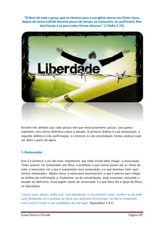 Como Vencer o Pecado Página 187
“O Deus de toda a graça, que os chamou para a sua glória eterna em Cristo Jesus,
depois de terem sofrido durante pouco de tempo, os restaurará, os confirmará, lhes
dará forças e os porá sobre firmes alicerces” (1 Pedro 5:10)
Existem três âmbitos que cada pessoa tem que necessariamente passar, caso queira
realmente uma vitória definitiva contra o pecado. O primeiro âmbito é o da restauração; o
segundo âmbito é o da confirmação, e o terceiro é o da consolidação. Iremos analisar cada
um deles a partir de agora.
1. Restauração
Este é o primeiro e um dos mais importantes que todo cristão deve chegar: a restauração.
Todos querem ser restaurados por Deus, o problema é que muitos param por aí. Antes de
tudo, é necessário ver o que é exatamente essa restauração, e o que devemos fazer para
sermos restaurados. Depois disso, é necessário examinarmos o que é preciso para chegar
ao âmbito da confirmação e, finalmente, ao da consolidação, onde estaremos vencendo o
pecado em definitivo. A passagem-chave da restauração é o que Deus diz à igreja de Éfeso,
no Apocalipse:
“Contra você, porém, tenho isto: você abandonou o seu primeiro amor. Lembre-se de onde
caiu! Arrependa-se e pratique as obras que praticava no princípio. Se não se arrepender,
virei a você e tirarei o seu candelabro do seu lugar” (Apocalipse 2:4,5)
 