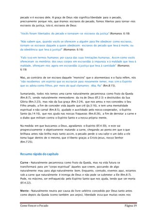 Como Vencer o Pecado Página 19
pecado e é escravo dele. A graça de Deus não significa liberdade para o pecado,
precisamente porque nós, que éramos escravos do pecado, fomos libertos para tornar-nos
escravos da justiça, isto é, escravos de Deus:
“Vocês foram libertados do pecado e tornaram-se escravos da justiça” (Romanos 6:18)
“Não sabem que, quando vocês se oferecem a alguém para lhe obedecer como escravos,
tornam-se escravos daquele a quem obedecem: escravos do pecado que leva à morte, ou
da obediência que leva à justiça?” (Romanos 6:16)
“Falo isso em termos humanos por causa das suas limitações humanas. Assim como vocês
ofereceram os membros dos seus corpos em escravidão à impureza e à maldade que leva à
maldade, ofereçam-nos agora em escravidão à justiça que leva à santidade” (Romanos
6:19)
Mas, ao contrário de ser escravo daquele “monstro” que o atormentava e o fazia refém, nós
“não recebemos um espírito que os escravize para novamente temer, mas sim o Espírito
que os adota como filhos, por meio do qual clamamos: Aba, Pai” (Rm.8:15).
Sumariando, todos nós temos uma carne naturalmente pecaminosa como fruto da Queda
(Rm.8:7), sendo naturalmente merecedores da ira de Deus (Ef.2:3) e destituídos da Sua
Glória (Rm.3:23), mas não da Sua graça (Rm.3:24), que nos amou e nos concedeu o Seu
Filho amado, a fim de conceder vida àquele que crê (Jo.3:16), e tem uma mentalidade
espiritual e não carnal (Rm.8:5), ajudado e auxilidado pelo nosso cooperador, o Espírito
Santo (Jo.14:16), que nos ajuda nas nossas fraquezas (Rm.8:26), a fim de derrotar a carne e
o diabo que militam contra o Espírito Santo e a nossa própria mente.
Na medida em que buscamos a Deus, agradamos o Espírito (Ef.4:30), e este vai
progressivamente e objetivamente matando a carne, chegando ao ponto em que o que
brilhava antes não brilha mais tanto assim, o pecado perde o seu valor e um ódio a ele
toma lugar dentro de si mesmo, que é liberto graças a Cristo Jesus, nosso Senhor
(Rm.7:25).
Resumo rápido do capítulo
Carne – Naturalmente pecaminosa como fruto da Queda, mas na vida futura se
transformará para um “corpo espiritual” àqueles que creem, passando de algo
naturalmente mau para algo naturalmente bom. Enquanto, contudo, vivemos aqui, estamos
sob a carne que naturalmente é inimiga de Deus e não pode se submeter a Ele (Rm.8:7).
Pode, no máximo, ser enfraquecida pelo Espírito Santo que nos ajuda, tendo que ser morta
(Ef.4:22).
Mente – Naturalmente neutra por causa do livre-arbítrio concedido por Deus tanto antes
como depois da Queda (como também aos anjos), liberdade essa que muitas vezes nos
 