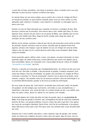 Como Vencer o Pecado Página 190
a sorte lhes irá fazer vencedores sem voltar às primeiras obras e estando com a sua casa
edificada na areia da praia, exposta à violência das águas.
Eu mesmo fiquei um ano neste estágio, que eu prefiro dar o nome de “estágio de Éfeso”,
em função do exemplo no qual estamos tratando (quem tiver um nome melhor ou mais
adequado pode substituir a vontade, o que importa é o conteúdo e a mensagem que se
passa com isso).
Durante um ano eu fiquei pensando que a questão se resumia a contagem de dias. Não
buscava o mesmo que no princípio, nem mesmo dava o meu melhor para Deus. Eu orava
algumas horas, louvava vez por outra e lia um pouco da Bíblia, mas sabendo que isso era
longe do meu melhor para Deus, longe da minha entrega total, longe das obras do
princípio, do meu primeiro amor.
Mesmo assim, tentava sustentar a ideia de que não era tão necessário assim voltar às obras
do princípio: bastava continuar como eu estava, torcendo para de alguma forma ficar
algumas semanas sem tropeçar e que de repente iria cair um milagre em cima da minha
cabeça e que do nada iria ter a vitória decisiva sobre todas essas tentações! Quão longe
estava da verdade!
Estava querendo apenas edificar sobre a areia, com apenas um pouco alicerçado na rocha,
querendo pegar um atalho direto para a vitória definitiva que ocorre com alguém que já
está consolidado. Queria ser restaurado sem a necessidade de buscar a Deus de verdade:
“em espírito e em verdade” (Jo.4:24).
Portanto, a questão da restauração age interdependentemente do número de dias que você
está sem cair. Para falar a verdade, é até presumível as quedas e tropeços enquanto você
ainda não chegou à fase de consolidação. As quedas são constantes no “estágio de Éfeso”,
continuam a acontecer na “fase da restauração” (mesmo com as obras do princípio, como
veremos a seguir), irão parando como em um processo durante a fase de confirmação e só
se consolida definitivamente quando se dá início ao estado da confirmação.
Por isso, longe de querer dar “carta branca” ao pecado (que continuará sendo um pecado
em qualquer um dos estágios que você estiver, com todas as suas conseqüências), o
importante é não pecar, mas, acima de tudo, ter a mente focada em dar o seu melhor para
Deus em ações e obras. Buscá-Lo. Adorá-Lo, em espírito e em verdade.
O principal objetivo do cristão não deve ser fugir do pecado, deve ser se aproximar de
Deus. Ficar longe do pecado é somente uma conseqüência do fato de você estar realmente
próximo de Deus. Um grande problema é buscar a Deus não pelo o que Ele é, mas apenas
por causa da sua própria libertação. Desta forma, você faz da sua libertação o seu próprio
ídolo. Não busca a Deus pelo o que Ele é para você, mas somente pelo o que Ele pode fazer
por você.
Devemos dar o nosso melhor para Deus, e claro: devemos fugir do pecado, mas sempre
tendo em mente que o objetivo da busca a Deus não é em querer algo em troca, mas em
 