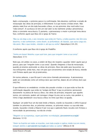 Como Vencer o Pecado Página 192
2. Confirmação
Após a restauração, o próximo passo é a confirmação. Nós devemos confirmar o estado de
restauração das obras do princípio, e infelizmente é aí que muitos cristãos erram. Não
adianta nada ficar um dia todo buscando a Deus, se nos próximos dias você volta à sua
“vida comum”. A sua busca só tem um real valor se ela realmente produz perseverança
diária e constante nessa busca. É, portanto, a perseverança o maior e principal lema dessa
fase, conforme aquilo que Deus diz à igreja de Tiatira:
“Mas eu vos digo a vós, e aos restantes que estão em Tiatira, a todos quantos não têm esta
doutrina, e não conheceram, como dizem, as profundezas de Satanás, que outra carga vos
não porei. Mas o que tendes, retende-o até que eu venha” (Apocalipse 2:24-25)
E conforme aquilo que Deus diz à igreja de Filadélfia:
“Venho em breve! Retenha o que você tem, para que ninguém tome a sua coroa”
(Apocalipse 3:11)
Note que, em ambos os casos, a ordem de Deus diz respeito a guardar (reter) aquilo que já
possui, para que “ninguém tome a sua coroa”. Quando chegamos à fase da restauração,
quando já estamos praticando as obras do princípio, Deus não pede para buscarmos ou
nos esforçarmos ainda mais, mas sim para que conservemos este estado de busca, retendo
com firmeza aquilo que nós já praticamos.
Em outras palavras, o que Ele quer é uma coisa chamada perseverança. A perseverança
pode ser considerada como um esforço duro que você faz, depois de um esforço duro que
você fez.
O que diferencia os verdadeiros cristãos dos pseudo-cristãos e os que estão na fase de
confirmação daqueles que estão no “estágio de Éfeso” é que os primeiros perseveram
diariamente na prática de busca a Deus, nas obras do princípio, enquanto que aqueles
outros, em contraste, podem até conseguir chegar lá uma vez ou outra, mas perdem o
ritmo e logo abandonam essa busca a Deus no ritmo que Deus se agrada.
Qualquer um pode ficar um dia todo lendo a Palavra, orando ou louvando; o difícil é passar
também os próximos dias, as próximas semanas, os próximos meses e a sua vida toda
orando, louvando e lendo a Palavra! É por isso que o apóstolo Paulo ressalta com firmeza a
necessidade da perseverança na vida do cristão:
“Alegrem-se na esperança, sejam pacientes na tribulação, perseverem na oração”
(Romanos 12:12)
“Orem no Espírito em todas as ocasiões, com toda oração e súplica; tendo isso em mente,
estejam atentos e perseverem na oração por todos os santos” (Efésios 6:18)
 