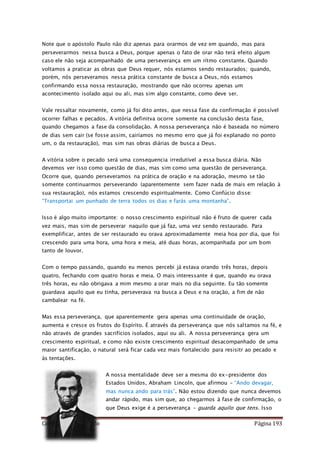 Como Vencer o Pecado Página 193
Note que o apóstolo Paulo não diz apenas para orarmos de vez em quando, mas para
perseverarmos nessa busca a Deus, porque apenas o fato de orar não terá efeito algum
caso ele não seja acompanhado de uma perseverança em um rítmo constante. Quando
voltamos a praticar as obras que Deus requer, nós estamos sendo restaurados; quando,
porém, nós perseveramos nessa prática constante de busca a Deus, nós estamos
confirmando essa nossa restauração, mostrando que não ocorreu apenas um
acontecimento isolado aqui ou ali, mas sim algo constante, como deve ser.
Vale ressaltar novamente, como já foi dito antes, que nessa fase da confirmação é possível
ocorrer falhas e pecados. A vitória definitva ocorre somente na conclusão desta fase,
quando chegamos a fase da consolidação. A nossa perseverança não é baseada no número
de dias sem cair (se fosse assim, cairíamos no mesmo erro que já foi explanado no ponto
um, o da restauração), mas sim nas obras diárias de busca a Deus.
A vitória sobre o pecado será uma consequencia irredutível a essa busca diária. Não
devemos ver isso como questão de dias, mas sim como uma questão de perseverança.
Ocorre que, quando perseveramos na prática de oração e na adoração, mesmo se tão
somente continuarmos perseverando (aparentemente sem fazer nada de mais em relação à
sua restauração), nós estamos crescendo espiritualmente. Como Confúcio disse:
“Transportai um punhado de terra todos os dias e farás uma montanha”.
Isso é algo muito importante: o nosso crescimento espiritual não é fruto de querer cada
vez mais, mas sim de perseverar naquilo que já faz, uma vez sendo restaurado. Para
exemplificar, antes de ser restaurado eu orava aproximadamente meia hoa por dia, que foi
crescendo para uma hora, uma hora e meia, até duas horas, acompanhada por um bom
tanto de louvor.
Com o tempo passando, quando eu menos percebi já estava orando três horas, depois
quatro, fechando com quatro horas e meia. O mais interessante é que, quando eu orava
três horas, eu não obrigava a mim mesmo a orar mais no dia seguinte. Eu tão somente
guardava aquilo que eu tinha, perseverava na busca a Deus e na oração, a fim de não
cambalear na fé.
Mas essa perseverança, que aparentemente gera apenas uma continuidade de oração,
aumenta e cresce os frutos do Espírito. É através da perseverança que nós saltamos na fé, e
não através de grandes sacrifícios isolados, aqui ou ali. A nossa perseverança gera um
crescimento espiritual, e como não existe crescimento espiritual desacompanhado de uma
maior santificação, o natural será ficar cada vez mais fortalecido para resisitr ao pecado e
às tentações.
A nossa mentalidade deve ser a mesma do ex-presidente dos
Estados Unidos, Abraham Lincoln, que afirmou – “Ando devagar,
mas nunca ando para trás”. Não estou dizendo que nunca devemos
andar rápido, mas sim que, ao chegarmos à fase de confirmação, o
que Deus exige é a perseverança – guarda aquilo que tens. Isso
 