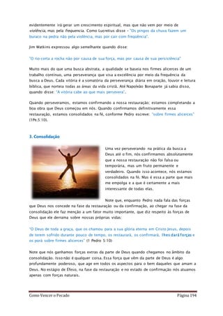Como Vencer o Pecado Página 194
evidentemente irá gerar um crescimento espiritual, mas que não vem por meio de
violência, mas pela frequencia. Como Lucretius disse – "Os pingos da chuva fazem um
buraco na pedra não pela violência, mas por cair com freqüência".
Jim Watkins expressou algo semelhante quando disse:
"O rio corta a rocha não por causa de sua força, mas por causa de sua persistência"
Muito mais do que uma busca abstrata, a qualidade se baseia nos firmes alicerces de um
trabalho contínuo, uma perseverança que visa a excelência por meio da frequência da
busca a Deus. Cada vitória é a somatória da perseverança diária em oração, louvor e leitura
bíblica, que norteia todas as áreas da vida cristã. Até Napoleão Bonaparte já sabia disso,
quando disse: “A vitória cabe ao que mais persevera”.
Quando perseveramos, estamos confirmando a nossa restauração; estamos completando a
boa obra que Deus começou em nós. Quando confirmamos definitivamente essa
restauração, estamos consolidados na fé, conforme Pedro escreve: “sobre firmes alicerces”
(1Pe.5:10).
3. Consolidação
Uma vez perseverando na prática da busca a
Deus até o fim, nós confirmamos absolutamente
que a nossa restauração não foi falsa ou
temporária, mas um fruto permanente e
verdadeiro. Quando isso acontece, nós estamos
consolidados na fé. Mas é essa a parte que mais
me empolga e a que é certamente a mais
interessante de todas elas.
Note que, enquanto Pedro nada fala das forças
que Deus nos concede na fase da restauração ou da confirmação, ao chegar na fase da
consolidação ele faz menção a um fator muito importante, que diz respeito às forças de
Deus que ele derrama sobre nossas próprias vidas:
“O Deus de toda a graça, que os chamou para a sua glória eterna em Cristo Jesus, depois
de terem sofrido durante pouco de tempo, os restaurará, os confirmará, lhes dará forças e
os porá sobre firmes alicerces” (1 Pedro 5:10)
Note que nós ganhamos forças extras da parte de Deus quando chegamos no âmbito da
consolidação. Isso não é qualquer coisa. Essa força que vêm da parte de Deus é algo
profundamente poderoso, que age em todos os aspectos para o bem daqueles que amam a
Deus. No estágio de Éfeso, na fase da restauração e no estado de confirmação nós atuamos
apenas com forças naturais.
 