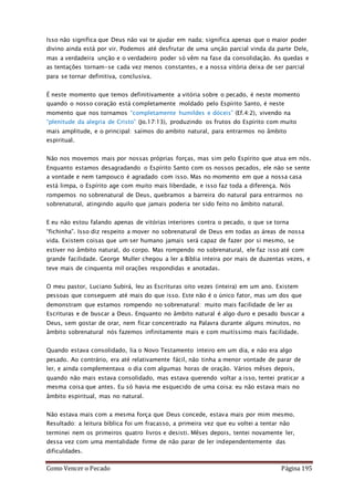 Como Vencer o Pecado Página 195
Isso não significa que Deus não vai te ajudar em nada; significa apenas que o maior poder
divino ainda está por vir. Podemos até desfrutar de uma unção parcial vinda da parte Dele,
mas a verdadeira unção e o verdadeiro poder só vêm na fase da consolidação. As quedas e
as tentações tornam-se cada vez menos constantes, e a nossa vitória deixa de ser parcial
para se tornar definitiva, conclusiva.
É neste momento que temos definitivamente a vitória sobre o pecado, é neste momento
quando o nosso coração está completamente moldado pelo Espírito Santo, é neste
momento que nos tornamos “completamente humildes e dóceis” (Ef.4:2), vivendo na
“plenitude da alegria de Cristo” (Jo.17:13), produzindo os frutos do Espírito com muito
mais amplitude, e o principal: saímos do ambito natural, para entrarmos no âmbito
espiritual.
Não nos movemos mais por nossas próprias forças, mas sim pelo Espírito que atua em nós.
Enquanto estamos desagradando o Espírito Santo com os nossos pecados, ele não se sente
a vontade e nem tampouco é agradado com isso. Mas no momento em que a nossa casa
está limpa, o Espírito age com muito mais liberdade, e isso faz toda a diferença. Nós
rompemos no sobrenatural de Deus, quebramos a barreira do natural para entrarmos no
sobrenatural, atingindo aquilo que jamais poderia ter sido feito no âmbito natural.
E eu não estou falando apenas de vitórias interiores contra o pecado, o que se torna
“fichinha”. Isso diz respeito a mover no sobrenatural de Deus em todas as áreas de nossa
vida. Existem coisas que um ser humano jamais será capaz de fazer por si mesmo, se
estiver no âmbito natural, do corpo. Mas rompendo no sobrenatural, ele faz isso até com
grande facilidade. George Muller chegou a ler a Bíblia inteira por mais de duzentas vezes, e
teve mais de cinquenta mil orações respondidas e anotadas.
O meu pastor, Luciano Subirá, leu as Escrituras oito vezes (inteira) em um ano. Existem
pessoas que conseguem até mais do que isso. Este não é o único fator, mas um dos que
demonstram que estamos rompendo no sobrenatural: muito mais facilidade de ler as
Escrituras e de buscar a Deus. Enquanto no âmbito natural é algo duro e pesado buscar a
Deus, sem gostar de orar, nem ficar concentrado na Palavra durante alguns minutos, no
âmbito sobrenatural nós fazemos infinitamente mais e com muitíssimo mais facilidade.
Quando estava consolidado, lia o Novo Testamento inteiro em um dia, e não era algo
pesado. Ao contrário, era até relativamente fácil, não tinha a menor vontade de parar de
ler, e ainda complementava o dia com algumas horas de oração. Vários mêses depois,
quando não mais estava consolidado, mas estava querendo voltar a isso, tentei praticar a
mesma coisa que antes. Eu só havia me esquecido de uma coisa: eu não estava mais no
âmbito espiritual, mas no natural.
Não estava mais com a mesma força que Deus concede, estava mais por mim mesmo.
Resultado: a leitura bíblica foi um fracasso, a primeira vez que eu voltei a tentar não
terminei nem os primeiros quatro livros e desisti. Mêses depois, tentei novamente ler,
dessa vez com uma mentalidade firme de não parar de ler independentemente das
dificuldades.
 