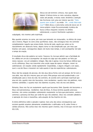 Como Vencer o Pecado Página 196
Dessa vez até terminei a leitura, mas quatro dias
depois! A leitura torna-se mais cansativa, algumas
vezes até pesada, e muitas vezes dividimos a atenção
das Escrituras com uma voz interior que diz: “Falta
quanto para acabar”?; ou então: “Ah... ainda falta tudo
isso”!? Além disso, o sono toma conta do nosso ser. O
nosso próprio corpo fica acostumado à prática da
busca a Deus enquanto estamos no âmbito
sobrenatural, a carne é facilmente sujeitada e
subjulgada, nós vivemos pelo espiritual.
Mas quando estamos na carne, por mais que tentando ser restaurados, os efeitos do corpo
são o inverso. Peguei no sono umas quinhentas vezes, não conseguia mais me controlar
completamente naquilo que estava lendo. Acima de tudo, aquilo que antes eu lia
naturalmente em dezesseis horas, depois torna-se tão complicado que, por mais que
leiamos sem parar, conseguimos depois de muito mais tempo, e sem acompanhar de todo
o tempo de oração.
O resultado disso não poderia ser outro: fracasso. Eu tive que admitir que a facilidade de
ler a Bíblia em um dia e acompanhar de oração era algo que não poderia ser feito por
meios naturais: era um verdadeiro milagre. Mas não é apenas nisso (na leitura bíblica) que
se vê a diferença. Deus nos transmite uma unção capaz de operar milagres, mover no
sobrenatural, ver orações sendo rapidamente respondidas, e alguns chegam a ver anjos,
ouvir a voz de Deus e moverem em tudo quanto é tipo de experiências sobrenaturais.
Deus não faz acepção de pessoas, ele não atua dessa forma com um porque ele foi com a
cara dele, mas não dá o mesmo para um outro filho porque este está predestinado a ser
amaldiçoado para o resto da vida. Ao contrário, de acordo com o princípio espiritual que
atua em nós, quanto mais nós buscamos, mais recebemos; quanto mais nós pedimos, mais
seremos atendidos; e quanto mais nós batemos na porta, mais ela nos será aberta.
Portanto, Deus nos faz ser exatamente aquilo que buscamos Dele. Quando nós buscamos a
Deus com perseverança, recebemos mais de Deus. A chuva termina quando precisava
terminar, nós somos acordados subitamente exatamente na hora que precisamos, vemos e
sentimos a presença de Deus por onde for que nós andamos. Deus nos concede sabedoria
e operação de sinais e maravilhas, pela atuação do Seu Espírito em nós.
A vitória definitiva sobre o pecado é apenas mais uma das várias consequencias que
existem quando estamos plenamente estabelecidos e edificados na fé, sobre firmes e
sólidos alicerces. Nós somos mais nós mesmos quem vivemos, mas Cristo que vive em nós
(Gl.2:20).
 
