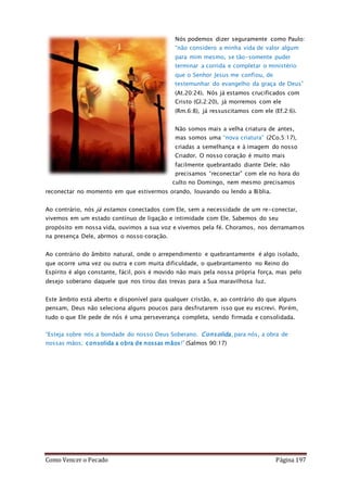 Como Vencer o Pecado Página 197
Nós podemos dizer seguramente como Paulo:
“não considero a minha vida de valor algum
para mim mesmo, se tão-somente puder
terminar a corrida e completar o ministério
que o Senhor Jesus me confiou, de
testemunhar do evangelho da graça de Deus”
(At.20:24). Nós já estamos crucificados com
Cristo (Gl.2:20), já morremos com ele
(Rm.6:8), já ressuscitamos com ele (Ef.2:6).
Não somos mais a velha criatura de antes,
mas somos uma “nova criatura” (2Co.5:17),
criadas a semelhança e à imagem do nosso
Criador. O nosso coração é muito mais
facilmente quebrantado diante Dele; não
precisamos “reconectar” com ele no hora do
culto no Domingo, nem mesmo precisamos
reconectar no momento em que estivermos orando, louvando ou lendo a Bíblia.
Ao contrário, nós já estamos conectados com Ele, sem a necessidade de um re-conectar,
vivemos em um estado contínuo de ligação e intimidade com Ele. Sabemos do seu
propósito em nossa vida, ouvimos a sua voz e vivemos pela fé. Choramos, nos derramamos
na presença Dele, abrmos o nosso coração.
Ao contrário do âmbito natural, onde o arrependimento e quebrantamente é algo isolado,
que ocorre uma vez ou outra e com muita dificuldade, o quebrantamento no Reino do
Espírito é algo constante, fácil, pois é movido não mais pela nossa própria força, mas pelo
desejo soberano daquele que nos tirou das trevas para a Sua maravilhosa luz.
Este âmbito está aberto e disponível para qualquer cristão, e, ao contrário do que alguns
pensam, Deus não seleciona alguns poucos para desfrutarem isso que eu escrevi. Porém,
tudo o que Ele pede de nós é uma perseverança completa, sendo firmada e consolidada.
“Esteja sobre nós a bondade do nosso Deus Soberano. Consolida, para nós, a obra de
nossas mãos; consolida a obra de nossas mãos!” (Salmos 90:17)
 