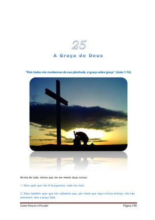 Como Vencer o Pecado Página 198
“Pois todos nós recebemos da sua plenitude, e graça sobre graça” (João 1:16)
Acima de tudo, temos que ter em mente duas coisas:
1. Deus quer que nós O busquemos cada vez mais.
2. Deus também quer que nós saibamos que, por maior que seja o nosso esforço, nós não
vencemos sem a graça Dele.
 
