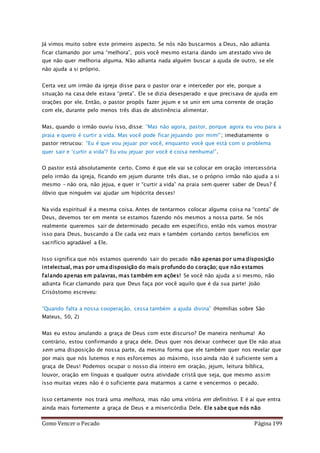 Como Vencer o Pecado Página 199
Já vimos muito sobre este primeiro aspecto. Se nós não buscarmos a Deus, não adianta
ficar clamando por uma “melhora”, pois você mesmo estaria dando um atestado vivo de
que não quer melhoria alguma. Não adianta nada alguém buscar a ajuda de outro, se ele
não ajuda a si próprio.
Certa vez um irmão da igreja disse para o pastor orar e interceder por ele, porque a
situação na casa dele estava “preta”. Ele se dizia desesperado e que precisava de ajuda em
orações por ele. Então, o pastor propôs fazer jejum e se unir em uma corrente de oração
com ele, durante pelo menos três dias de abstinência alimentar.
Mas, quando o irmão ouviu isso, disse: “Mas não agora, pastor, porque agora eu vou para a
praia e quero é curtir a vida. Mas você pode ficar jejuando por mim!”; imediatamente o
pastor retrucou: “Eu é que vou jejuar por você, enquanto você que está com o problema
quer sair e ‘curtir a vida’? Eu vou jejuar por você é coisa nenhuma!”.
O pastor está absolutamente certo. Como é que ele vai se colocar em oração intercessória
pelo irmão da igreja, ficando em jejum durante três dias, se o próprio irmão não ajuda a si
mesmo – não ora, não jejua, e quer ir “curtir a vida” na praia sem querer saber de Deus? É
óbvio que ninguém vai ajudar um hipócrita desses!
Na vida espiritual é a mesma coisa. Antes de tentarmos colocar alguma coisa na “conta” de
Deus, devemos ter em mente se estamos fazendo nós mesmos a nossa parte. Se nós
realmente queremos sair de determinado pecado em específico, então nós vamos mostrar
isso para Deus, buscando a Ele cada vez mais e também cortando certos benefícios em
sacrifício agradável a Ele.
Isso significa que nós estamos querendo sair do pecado não apenas por uma disposição
intelectual, mas por uma disposição do mais profundo do coração; que não estamos
falando apenas em palavras, mas também em ações! Se você não ajuda a si mesmo, não
adianta ficar clamando para que Deus faça por você aquilo que é da sua parte! João
Crisóstomo escreveu:
“Quando falta a nossa cooperação, cessa também a ajuda divina” (Homilias sobre São
Mateus, 50, 2)
Mas eu estou anulando a graça de Deus com este discurso? De maneira nenhuma! Ao
contrário, estou confirmando a graça dele. Deus quer nos deixar conhecer que Ele não atua
sem uma disposição de nossa parte, da mesma forma que ele também quer nos revelar que
por mais que nós lutemos e nos esforcemos ao máximo, isso ainda não é suficiente sem a
graça de Deus! Podemos ocupar o nosso dia inteiro em oração, jejum, leitura bíblica,
louvor, oração em línguas e qualquer outra atividade cristã que seja, que mesmo assim
isso muitas vezes não é o suficiente para matarmos a carne e vencermos o pecado.
Isso certamente nos trará uma melhora, mas não uma vitória em definitivo. E é aí que entra
ainda mais fortemente a graça de Deus e a misericórdia Dele. Ele sabe que nós não
 