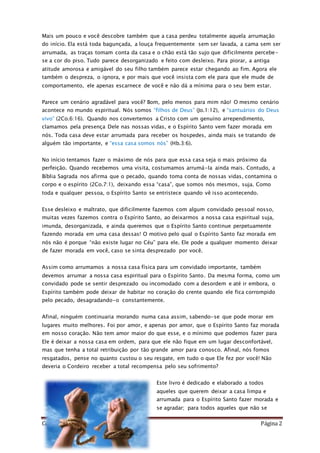 Como Vencer o Pecado Página 2
Mais um pouco e você descobre também que a casa perdeu totalmente aquela arrumação
do início. Ela está toda bagunçada, a louça frequentemente sem ser lavada, a cama sem ser
arrumada, as traças tomam conta da casa e o chão está tão sujo que dificilmente percebe-
se a cor do piso. Tudo parece desorganizado e feito com desleixo. Para piorar, a antiga
atitude amorosa e amigável do seu filho também parece estar chegando ao fim. Agora ele
também o despreza, o ignora, e por mais que você insista com ele para que ele mude de
comportamento, ele apenas escarnece de você e não dá a mínima para o seu bem estar.
Parece um cenário agradável para você? Bom, pelo menos para mim não! O mesmo cenário
acontece no mundo espiritual. Nós somos “filhos de Deus” (Jo.1:12), e “santuários do Deus
vivo” (2Co.6:16). Quando nos convertemos a Cristo com um genuíno arrependimento,
clamamos pela presença Dele nas nossas vidas, e o Espírito Santo vem fazer morada em
nós. Toda casa deve estar arrumada para receber os hospedes, ainda mais se tratando de
alguém tão importante, e “essa casa somos nós” (Hb.3:6).
No início tentamos fazer o máximo de nós para que essa casa seja o mais próximo da
perfeição. Quando recebemos uma visita, costumamos arrumá-la ainda mais. Contudo, a
Bíblia Sagrada nos afirma que o pecado, quando toma conta de nossas vidas, contamina o
corpo e o espírito (2Co.7:1), deixando essa “casa”, que somos nós mesmos, suja. Como
toda e qualquer pessoa, o Espírito Santo se entristece quando vê isso acontecendo.
Esse desleixo e maltrato, que dificilmente fazemos com algum convidado pessoal nosso,
muitas vezes fazemos contra o Espírito Santo, ao deixarmos a nossa casa espiritual suja,
imunda, desorganizada, e ainda queremos que o Espírito Santo continue perpetuamente
fazendo morada em uma casa dessas! O motivo pelo qual o Espírito Santo faz morada em
nós não é porque “não existe lugar no Céu” para ele. Ele pode a qualquer momento deixar
de fazer morada em você, caso se sinta desprezado por você.
Assim como arrumamos a nossa casa física para um convidado importante, também
devemos arrumar a nossa casa espiritual para o Espírito Santo. Da mesma forma, como um
convidado pode se sentir desprezado ou incomodado com a desordem e até ir embora, o
Espírito também pode deixar de habitar no coração do crente quando ele fica corrompido
pelo pecado, desagradando-o constantemente.
Afinal, ninguém continuaria morando numa casa assim, sabendo-se que pode morar em
lugares muito melhores. Foi por amor, e apenas por amor, que o Espírito Santo faz morada
em nosso coração. Não tem amor maior do que esse, e o mínimo que podemos fazer para
Ele é deixar a nossa casa em ordem, para que ele não fique em um lugar desconfortável,
mas que tenha a total retribuição por tão grande amor para conosco. Afinal, nós fomos
resgatados, pense no quanto custou o seu resgate, em tudo o que Ele fez por você! Não
deveria o Cordeiro receber a total recompensa pelo seu sofrimento?
Este livro é dedicado e elaborado a todos
aqueles que querem deixar a casa limpa e
arrumada para o Espírito Santo fazer morada e
se agradar; para todos aqueles que não se
 