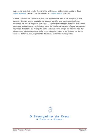 Como Vencer o Pecado Página 20
leva a tomar decisões erradas (como foi no Jardim), que pode desejar agradar a Deus –
“mente espiritual” (Rm.8:5), ou desagradá-Lo – “mente carnal” (Rm.8:7).
Espírito – Enviado aos santos de acordo com a vontade de Deus a fim de ajudar os que
querem e desejam vencer o pecado (i.e, aqueles que têm uma mente espiritual), nos
auxiliando em nossas fraquezas (Rm.8:26). O Espírito Santo coopera conosco, mas sempre
temos que lembrar quem é o elefante e quem é o ratinho da história, a fim de não cairmos
no pecado da soberba ou do orgulho como se estivéssemos em pé por nós mesmos. Por
nós mesmos, não conseguimos abalar ponte nenhuma, mas a graça de Deus em nossas
vidas nos dá forças para, dependendo dos casos, abalarmos muitas pontes.
 