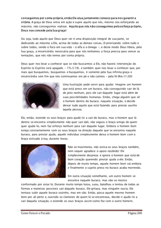 Como Vencer o Pecado Página 200
conseguimos por conta própria, então Ele atua juntamente conosco para nos garantir a
vitória. A graça de Deus entra em ação e supre aquilo que nós, mesmo nos esforçando ao
máximo, não conseguimos realizar. Aquilo que nós não conseguimos pelo esforço próprio,
Deus nos concede pela Sua graça!
Ou seja, tudo aquilo que Deus quer ver é uma disposição integral de sua parte, se
dedicando ao máximo a Ele, acima de todas as demais coisas, O priorizando sobre tudo e
sobre todos, sendo o foco em sua vida – o alfa e o ômega -, e deste modo Deus libera, pela
Sua graça, a misericórdia necessária para que nós tenhamos a força precisa para vencer as
tentações, que nós não temos por conta própria.
Deus quer nos levar a conhecer que se não buscarmos a Ele, não haverá intervenção do
Espírito (o Espírito será apagado – 1Ts.5:19); e também quer nos levar a conhecer que, por
mais que busquemos, busquemos e busquemos, é somente pela Sua infinita graça e
misericórdia sem fim que nós continuamos em pé e não caímos – pela fé (Rm.11:20)!
Uma liustração pode servir para ajudar: Imagine um homem
que está preso em um buraco, não conseguindo sair de lá
de jeito nenhum, pois ele sair daquele lugar está além de
suas possibilidades humanas. Então, chega alguém que vê
o homem dentro do buraco, naquela situação, e decide
deixar tudo aquilo que está fazendo para prestar auxílio
àquela pessoa.
Ele, então, estende os seus braços para ajudá-lo a sair do buraco, mas o homem que lá
dentro se encontra simplesmente não quer sair dali, não segura o braço amigo de quem
quer ajudá-lo, nem faz esforço nenhum para sair daquele lugar. Embora o homem bom
esteja constantemente com os seus braços na direção daquele que se encontra naquele
buraco, para prestar ajuda, aquele indivíduo simplesmente deixa o homem bom com o
braço esticado à toa, durante horas.
Não se movimenta, não estica os seus braços também,
nem sequer agradece o apoio recebido! Ele
simplesmente despreza e ignora o homem que está de
bom coração querendo prestar ajuda a ele. Então,
depois de muito tempo, aquele homem bom vai embora
e finalmente o sujeito preso no buraco acaba morrendo.
Em outra situação semelhante, um outro homem se
encontra naquele buraco, mas não se mostra
conformado por estar lá. Durante muito tempo lutou, suou, batalhou e tentou de todas as
formas e maneiras possíveis sair daquele buraco. Ele gritava, mas ninguém ouvia. Ele
tentava subir aquele buraco sozinho, mas em vão. Então, passa aquele mesmo homem
bom por ali perto e, ouvindo os clamores de quem lá se encontrava, decide ir ajudá-lo a
sair daquela situação, e estende os seus braços assim como fez com o outro homem.
 