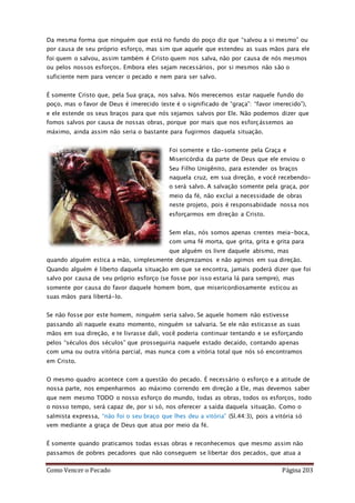 Como Vencer o Pecado Página 203
Da mesma forma que ninguém que está no fundo do poço diz que “salvou a si mesmo” ou
por causa de seu próprio esforço, mas sim que aquele que estendeu as suas mãos para ele
foi quem o salvou, assim também é Cristo quem nos salva, não por causa de nós mesmos
ou pelos nossos esforços. Embora eles sejam necessários, por si mesmos não são o
suficiente nem para vencer o pecado e nem para ser salvo.
É somente Cristo que, pela Sua graça, nos salva. Nós merecemos estar naquele fundo do
poço, mas o favor de Deus é imerecido (este é o significado de “graça”: “favor imerecido”),
e ele estende os seus braços para que nós sejamos salvos por Ele. Não podemos dizer que
fomos salvos por causa de nossas obras, porque por mais que nos esforçássemos ao
máximo, ainda assim não seria o bastante para fugirmos daquela situação.
Foi somente e tão-somente pela Graça e
Misericórdia da parte de Deus que ele enviou o
Seu Filho Unigênito, para estender os braços
naquela cruz, em sua direção, e você recebendo-
o será salvo. A salvação somente pela graça, por
meio da fé, não exclui a necessidade de obras
neste projeto, pois é responsabiidade nossa nos
esforçarmos em direção a Cristo.
Sem elas, nós somos apenas crentes meia-boca,
com uma fé morta, que grita, grita e grita para
que alguém os livre daquele abismo, mas
quando alguém estica a mão, simplesmente desprezamos e não agimos em sua direção.
Quando alguém é liberto daquela situação em que se encontra, jamais poderá dizer que foi
salvo por causa de seu próprio esforço (se fosse por isso estaria lá para sempre), mas
somente por causa do favor daquele homem bom, que misericordiosamente esticou as
suas mãos para libertá-lo.
Se não fosse por este homem, ninguém seria salvo. Se aquele homem não estivesse
passando ali naquele exato momento, ninguém se salvaria. Se ele não esticasse as suas
mãos em sua direção, e te livrasse dali, você poderia continuar tentando e se esforçando
pelos “séculos dos séculos” que prosseguiria naquele estado decaído, contando apenas
com uma ou outra vitória parcial, mas nunca com a vitória total que nós só encontramos
em Cristo.
O mesmo quadro acontece com a questão do pecado. É necessário o esforço e a atitude de
nossa parte, nos empenharmos ao máximo correndo em direção a Ele, mas devemos saber
que nem mesmo TODO o nosso esforço do mundo, todas as obras, todos os esforços, todo
o nosso tempo, será capaz de, por si só, nos oferecer a saída daquela situação. Como o
salmista expressa, “não foi o seu braço que lhes deu a vitória” (Sl.44:3), pois a vitória só
vem mediante a graça de Deus que atua por meio da fé.
É somente quando praticamos todas essas obras e reconhecemos que mesmo assim não
passamos de pobres pecadores que não conseguem se libertar dos pecados, que atua a
 