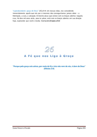 Como Vencer o Pecado Página 204
“superabundante graça de Deus” (2Co.9:4) em nossas vidas, nos concedendo
imerecidamente aquilo que nós por si mesmos não conseguiríamos jamais obter – a
libertação, a cura, a salvação. O mesmo Jesus que esteve com os braços abertos naquela
cruz, há dois mil anos atrás, para te salvar, está com os braços abertos em sua direção
hoje, esperando que você o receba: Corra em direção a Ele!
“Porque pela graça sois salvos, por meio da fé; e isto não vem de vós, é dom de Deus”
(Efésios 2:8)
 
