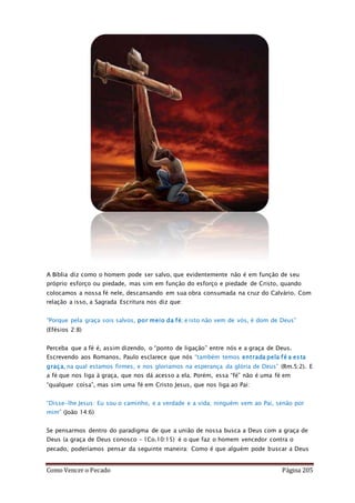 Como Vencer o Pecado Página 205
A Bíblia diz como o homem pode ser salvo, que evidentemente não é em função de seu
próprio esforço ou piedade, mas sim em função do esforço e piedade de Cristo, quando
colocamos a nossa fé nele, descansando em sua obra consumada na cruz do Calvário. Com
relação a isso, a Sagrada Escritura nos diz que:
“Porque pela graça sois salvos, por meio da fé; e isto não vem de vós, é dom de Deus”
(Efésios 2:8)
Perceba que a fé é, assim dizendo, o “ponto de ligação” entre nós e a graça de Deus.
Escrevendo aos Romanos, Paulo esclarece que nós “também temos entrada pela fé a esta
graça, na qual estamos firmes, e nos gloriamos na esperança da glória de Deus” (Rm.5:2). E
a fé que nos liga à graça, que nos dá acesso a ela. Porém, essa “fé” não é uma fé em
“qualquer coisa”, mas sim uma fé em Cristo Jesus, que nos liga ao Pai:
“Disse-lhe Jesus: Eu sou o caminho, e a verdade e a vida; ninguém vem ao Pai, senão por
mim” (João 14:6)
Se pensarmos dentro do paradigma de que a união de nossa busca a Deus com a graça de
Deus (a graça de Deus conosco – 1Co.10:15) é o que faz o homem vencedor contra o
pecado, poderíamos pensar da seguinte maneira: Como é que alguém pode buscar a Deus
 