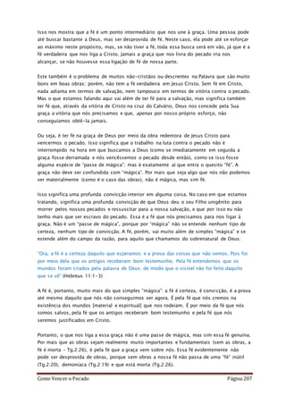 Como Vencer o Pecado Página 207
Isso nos mostra que a fé é um ponto intermediário que nos une à graça. Uma pessoa pode
até buscar bastante a Deus, mas ser desprovida de fé. Neste caso, ela pode até se esforçar
ao máximo neste propósito, mas, se não tiver a fé, toda essa busca será em vão, já que é a
fé verdadeira que nos liga a Cristo. Jamais a graça que nos livra do pecado iria nos
alcançar, se não houvesse essa ligação de fé de nossa parte.
Este também é o problema de muitos não-cristãos ou descrentes na Palavra que são muito
bons em boas obras; porém, não tem a fé verdadeira em Jesus Cristo. Sem fé em Cristo,
nada adianta em termos de salvação, nem tampouco em termos de vitória contra o pecado.
Mas o que estamos falando aqui vai além de ter fé para a salvação, mas significa também
ter fé que, através da vitória de Cristo na cruz do Calvário, Deus nos concede pela Sua
graça a vitória que nós precisamos e que, apenas por nosso próprio esforço, não
conseguíamos obtê-la jamais.
Ou seja, é ter fé na graça de Deus por meio da obra redentora de Jesus Cristo para
vencermos o pecado. Isso significa que o trabalho na luta contra o pecado não é
interrompido na hora em que buscamos a Deus (como se imediatamente em seguida a
graça fosse derramada e nós vencêssemos o pecado desde então), como se isso fosse
alguma espécie de “passe de mágica”; mas é exatamente aí que entra o quesito “fé”. A
graça não deve ser confundida com “mágica”. Por mais que seja algo que nós não podemos
ver materialmente (como é o caso das obras), não é mágica, mas sim fé.
Isso significa uma profunda convicção interior em alguma coisa. No caso em que estamos
tratando, significa uma profunda convicção de que Deus deu o seu Filho unigênito para
morrer pelos nossos pecados e ressuscitar para a nossa salvação, e que por isso eu não
tenho mais que ser escravo do pecado. Essa é a fé que nós precisamos para nos ligar à
graça. Não é um “passe de mágica”, porque por “mágica” não se entende nenhum tipo de
certeza, nenhum tipo de convicção. A fé, porém, vai muito além de simples “mágica” e se
estende além do campo da razão, para aquilo que chamamos do sobrenatural de Deus:
“Ora, a fé é a certeza daquilo que esperamos e a prova das coisas que não vemos. Pois foi
por meio dela que os antigos receberam bom testemunho. Pela fé entendemos que os
mundos foram criados pela palavra de Deus; de modo que o visível não foi feito daquilo
que se vê” (Hebreus 11:1-3)
A fé é, portanto, muito mais do que simples “mágica”: a fé é certeza, é convicção, é a prova
até mesmo daquilo que nós não conseguimos ver agora. É pela fé que nós cremos na
existência dos mundos [material e espiritual] que nos rodeiam. É por meio da fé que nós
somos salvos, pela fé que os antigos receberam bom testemunho e pela fé que nós
seremos justificados em Cristo.
Portanto, o que nos liga a essa graça não é uma passe de mágica, mas sim essa fé genuína.
Por mais que as obras sejam realmente muito importantes e fundamentais (sem as obras, a
fé é morta – Tg.2:26), é pela fé que a graça vem sobre nós. Essa fé evidentemente não
pode ser desprovida de obras, porque sem obras a nossa fé não passa de uma “fé” inútil
(Tg.2:20), demoníaca (Tg.2:19) e que está morta (Tg.2:26).
 
