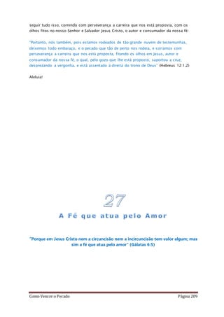 Como Vencer o Pecado Página 209
seguir tudo isso, correndo com perseverança a carreira que nos está proposta, com os
olhos fitos no nosso Senhor e Salvador Jesus Cristo, o autor e consumador da nossa fé:
“Portanto, nós também, pois estamos rodeados de tão grande nuvem de testemunhas,
deixemos todo embaraço, e o pecado que tão de perto nos rodeia, e corramos com
perseverança a carreira que nos está proposta, fitando os olhos em Jesus, autor e
consumador da nossa fé, o qual, pelo gozo que lhe está proposto, suportou a cruz,
desprezando a vergonha, e está assentado à direita do trono de Deus” (Hebreus 12:1,2)
Aleluia!
”Porque em Jesus Cristo nem a circuncisão nem a incircuncisão tem valor algum; mas
sim a fé que atua pelo amor” (Gálatas 6:5)
 