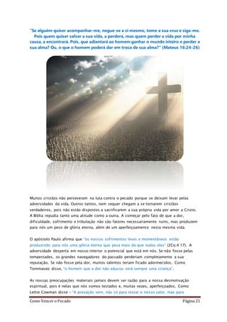 Como Vencer o Pecado Página 21
“Se alguém quiser acompanhar-me, negue-se a si mesmo, tome a sua cruz e siga-me.
Pois quem quiser salvar a sua vida, a perderá, mas quem perder a vida por minha
causa, a encontrará. Pois, que adiantará ao homem ganhar o mundo inteiro e perder a
sua alma? Ou, o que o homem poderá dar em troca de sua alma?” (Mateus 16:24-26)
Muitos cristãos não perseveram na luta contra o pecado porque se deixam levar pelas
adversidades da vida. Outros tantos, nem sequer chegam a se tornarem cristãos
verdadeiros, pois não estão dispostos a sacrificarem a sua própria vida por amor a Cristo.
A Bíblia repudia tanto uma atitude como a outra. A começar pelo fato de que a dor,
dificuldade, sofrimento e tribulação não são fatores necessariamente ruins, mas produzem
para nós um peso de glória eterna, além de um aperfeiçoamento nesta mesma vida.
O apóstolo Paulo afirma que “os nossos sofrimentos leves e momentâneos estão
produzindo para nós uma glória eterna que pesa mais do que todos eles” (2Co.4:17). A
adversidade desperta em nosso interior o potencial que está em nós. Se não fosse pelas
tempestades, os grandes navegadores do passado perderiam completamente a sua
reputação. Se não fosse pela dor, muitos talentos teriam ficado adormecidos. Como
Tommaseo disse, “o homem que a dor não educou será sempre uma criança”.
As nossas preocupações materiais jamais devem ser razão para a nossa desmotivação
espiritual, pois é nelas que nós somos testados e, muitas vezes, aperfeiçoados. Como
Lettie Cowman disse – “A provação vem, não só para testar o nosso valor, mas para
 