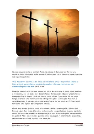 Como Vencer o Pecado Página 210
Quando Jesus se revela ao apóstolo Paulo, na estrada de Damasco, ele lhe traz uma
revelação muito importante sobre o tema da santificação. Lucas narra isso no livro de Atos,
nas seguintes palavras:
“Para lhes abrires os olhos, e das trevas os converteres à luz, e do poder de Satanás a
Deus; a fim de que recebam a remissão de pecados, e herança entre os que são
santificados pela fé em mim” (Atos 26:18)
Note que a santificação não vem através das obras. Por mais que as obras sejam benéficas
e necessárias, não são elas a base da santificação do nosso ser. A base e fundamento da
nossa santificação na vida cristã não é outra senão a fé em Cristo Jesus. Por um longo
tempo eu cria de uma maneira distinta sobre justificação e santificação. Para mim, a
salvação era pela fé que gera obras, mas a santificação era por obras (e a fé ficava ali do
lado como uma espécie de “componente aditivo”).
Porém, hoje eu vejo que não existe essa diferença entre a justificação e a santificação.
Embora sejam duas coisas diferentes, nenhuma delas tem por base as obras ou o próprio
mérito pessoal – mas somente a fé em Cristo Jesus. Elas estão interligadas de uma maneira
inseparável. Não é possível dizer que nós somos salvos pela fé e santificados pelas obras,
pelo simples fato do que significa essa “salvação”.
 