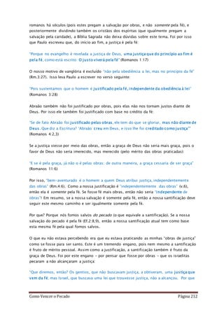 Como Vencer o Pecado Página 212
romanos há séculos (pois estes pregam a salvação por obras, e não somente pela fé), e
posteriormente dividindo também os cristãos dos espíritas (que igualmente pregam a
salvação pela caridade), a Bíblia Sagrada não deixa dúvidas sobre este tema. Foi por isso
que Paulo escreveu que, do início ao fim, a justiça é pela fé:
“Porque no evangelho é revelada a justiça de Deus, uma justiça que do princípio ao fim é
pela fé, como está escrito: O justo viverá pela fé" (Romanos 1:17)
O nosso motivo de vanglória é excluído “não pela obediência a lei, mas no princípio da fé”
(Rm.3:27). Isso leva Paulo a escrever no verso seguinte:
“Pois sustentamos que o homem é justificado pela fé, independente da obediência à lei”
(Romanos 3:28)
Abraão também não foi justificado por obras, pois elas não nos tornam justos diante de
Deus. Por isso ele também foi justificado com base no crédito da fé:
“Se de fato Abraão foi justificado pelas obras, ele tem do que se gloriar, mas não diante de
Deus. Que diz a Escritura? ‘Abraão creu em Deus, e isso lhe foi creditado como justiça’"
(Romanos 4:2,3)
Se a justiça viesse por meio das obras, então a graça de Deus não seria mais graça, pois o
favor de Deus não seria imerecido, mas merecido (pelo mérito das obras praticadas):
“E se é pela graça, já não o é pelas obras; de outra maneira, a graça cessaria de ser graça”
(Romanos 11:6)
Por isso, “bem-aventurado é o homem a quem Deus atribui justiça, independentemente
das obras” (Rm.4:6). Como a nossa justificação é “independentemente das obras” (v.6),
então ela é somente pela fé. Se fosse fé mais obras, então não seria “independente de
obras”! Em resumo, se a nossa salvação é somente pela fé, então a nossa santificação deve
seguir este mesmo caminho e ser igualmente somente pela fé.
Por que? Porque nós fomos salvos do pecado (o que equivale a santificação). Se a nossa
salvação do pecado é pela fé (Ef.2:8,9), então a nossa santificação atual tem como base
esta mesma fé pela qual fomos salvos.
O que eu não estava percebendo era que eu estava praticando as minhas “obras de justiça”
como se fosse para ser santo. Este é um tremendo engano, pois nem mesmo a santificação
é fruto de mérito pessoal. Assim como a justificação, a santificação também é fruto da
graça de Deus. Foi por este engano – por pensar que fosse por obras – que os israelitas
pecaram a não alcançaram a justiça:
“Que diremos, então? Os gentios, que não buscavam justiça, a obtiveram, uma justiça que
vem da fé; mas Israel, que buscava uma lei que trouxesse justiça, não a alcançou. Por que
 