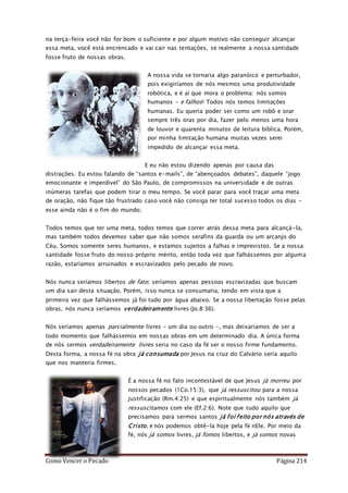 Como Vencer o Pecado Página 214
na terça-feira você não for bom o suficiente e por algum motivo não conseguir alcançar
essa meta, você está encrencado e vai cair nas tentações, se realmente a nossa santidade
fosse fruto de nossas obras.
A nossa vida se tornaria algo paranóico e perturbador,
pois exigiríamos de nós mesmos uma produtividade
robótica, e é aí que mora o problema: nós somos
humanos – e falhos! Todos nós temos limitações
humanas. Eu queria poder ser como um robô e orar
sempre três oras por dia, fazer pelo menos uma hora
de louvor e quarenta minutos de leitura bíblica. Porém,
por minha limitação humana muitas vezes serei
impedido de alcançar essa meta.
E eu não estou dizendo apenas por causa das
distrações. Eu estou falando de “santos e-mails”, de “abençoados debates”, daquele “jogo
emocionante e imperdível” do São Paulo, de compromissos na universidade e de outras
inúmeras tarefas que podem tirar o meu tempo. Se você parar para você traçar uma meta
de oração, não fique tão frustrado caso você não consiga ter total sucesso todos os dias –
esse ainda não é o fim do mundo.
Todos temos que ter uma meta, todos temos que correr atrás dessa meta para alcançá-la,
mas também todos devemos saber que não somos serafins da guarda ou um arcanjo do
Céu. Somos somente seres humanos, e estamos sujeitos a falhas e imprevistos. Se a nossa
santidade fosse fruto do nosso próprio mérito, então toda vez que falhássemos por alguma
razão, estaríamos arruinados e escravizados pelo pecado de novo.
Nós nunca seríamos libertos de fato; seríamos apenas pessoas escravizadas que buscam
um dia sair desta situação. Porém, isso nunca se consumaria, tendo em vista que a
primeira vez que falhássemos já foi tudo por água abaixo. Se a nossa libertação fosse pelas
obras, nós nunca seríamos verdadeiramente livres (Jo.8:36).
Nós seríamos apenas parcialmente livres – um dia ou outro –, mas deixaríamos de ser a
todo momento que falhássemos em nossas obras em um determinado dia. A única forma
de nós sermos verdadeiramente livres seria no caso da fé ser o nosso firme fundamento.
Desta forma, a nossa fé na obra já consumada por Jesus na cruz do Calvário seria aquilo
que nos manteria firmes.
É a nossa fé no fato incontestável de que Jesus já morreu por
nossos pecados (1Co.15:3), que já ressuscitou para a nossa
justificação (Rm.4:25) e que espiritualmente nós também já
ressuscitamos com ele (Ef.2:6). Note que tudo aquilo que
precisamos para sermos santos já foi feito por nós através de
Cristo, e nós podemos obtê-la hoje pela fé nEle. Por meio da
fé, nós já somos livres, já fomos libertos, e já somos novas
 