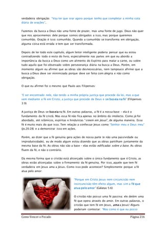 Como Vencer o Pecado Página 216
verdadeira obrigação: “Vou ter que orar agora porque tenho que completar a minha cota
diária de orações”.
Fazemos da busca a Deus não uma fonte de prazer, mas uma fonte de jugo. Deus não quer
que nos aproximemos dele porque somos obrigados a isso, mas porque queremos
comunhão. Oração é isso: comunhão. Quando a comunhão se transforma em obrigação,
alguma coisa está errada e tem que ser transformada.
Depois de ler todo este capítulo, algum leitor inteligente poderia pensar que eu estou
contradizendo todo o resto do livro, especialmente nas partes em que eu abordo a
importância da busca a Deus como um alimento do Espírito para matar a carne, ou sobre
tudo aquilo que foi observado sobre perseverança diária na busca a Deus. Porém, em
momento algum eu afirmei que as obras são desnecessárias, nem tampouco afirmei que a
busca a Deus deve ser minimizada porque deve ser feita com alegria e não como
obrigação.
O que eu afirmei foi o mesmo que Paulo aos Filipenses:
“E ser encontrado nele, não tendo a minha própria justiça que procede da lei, mas a que
vem mediante a fé em Cristo, a justiça que procede de Deus e se baseia na fé” (Filipenses
3:9)
A justiça de Deus se baseia na fé. Em outras palavras, a fé é a nossa base – ela é o
fundamento da fé cristã. Mas essa fé não fica apenas no âmbito do intelecto. Como já foi
abordado, até islâmicos, espíritas e hinduístas “creem em Jesus”, de alguma maneira. Essa
fé é muito mais do que isso. Tem relação a confessar Jesus como “Senhor meu e Deus meu”
(Jo.20:28) e a demonstrar isso em ações.
Porém, ao dizer que a fé genuína gera ações de nossa parte (e não uma passividade ou
improdutividade), eu de modo algum estou dizendo que as obras partilham juntamente da
mesma base da fé. As obras não são a base – elas estão edificadas sobre a base. As obras
fluem da fé, e não o contrário.
Da mesma forma que o cristão está alicerçado sobre o único fundamento que é Cristo, as
obras estão alicerçadas sobre o firmamento da fé genuína. Por isso, aquele que tem fé
verdadeira em Jesus ama a Jesus. Como isso pode acontecer? Simplesmente porque a fé
atua pelo amor:
“Porque em Cristo Jesus nem circuncisão nem
incircuncisão têm efeito algum, mas sim a fé que
atua pelo amor” (Gálatas 5:6)
O cristão não possui uma fé passiva: ele detém uma
fé que opera através do amor. Em outras palavras, o
cristão que tem fé em Jesus, ama a Jesus! Alguns
poderiam contestar: “Mas como é que eu posso
 