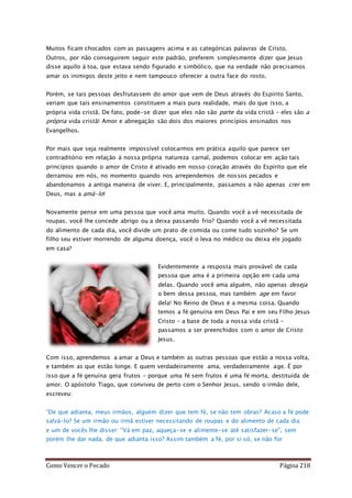 Como Vencer o Pecado Página 218
Muitos ficam chocados com as passagens acima e as categóricas palavras de Cristo.
Outros, por não conseguírem seguir este padrão, preferem simplesmente dizer que Jesus
disse aquilo à toa, que estava sendo figurado e simbólico, que na verdade não precisamos
amar os inimigos deste jeito e nem tampouco oferecer a outra face do rosto.
Porém, se tais pessoas desfrutassem do amor que vem de Deus através do Espírito Santo,
veriam que tais ensinamentos constituem a mais pura realidade, mais do que isso, a
própria vida cristã. De fato, pode-se dizer que eles não são parte da vida cristã – eles são a
própria vida cristã! Amor e abnegação são dois dos maiores princípios ensinados nos
Evangelhos.
Por mais que seja realmente impossível colocarmos em prática aquilo que parece ser
contraditório em relação à nossa própria natureza carnal, podemos colocar em ação tais
princípios quando o amor de Cristo é ativado em nosso coração através do Espírito que ele
derramou em nós, no momento quando nos arrependemos de nossos pecados e
abandonamos a antiga maneira de viver. E, principalmente, passamos a não apenas crer em
Deus, mas a amá-lo!
Novamente pense em uma pessoa que você ama muito. Quando você a vê necessitada de
roupas, você lhe concede abrigo ou a deixa passando frio? Quando você a vê necessitada
do alimento de cada dia, você divide um prato de comida ou come tudo sozinho? Se um
filho seu estiver morrendo de alguma doença, você o leva no médico ou deixa ele jogado
em casa?
Evidentemente a resposta mais provável de cada
pessoa que ama é a primeira opção em cada uma
delas. Quando você ama alguém, não apenas deseja
o bem dessa pessoa, mas também age em favor
dela! No Reino de Deus é a mesma coisa. Quando
temos a fé genuína em Deus Pai e em seu Filho Jesus
Cristo – a base de toda a nossa vida cristã –
passamos a ser preenchidos com o amor de Cristo
Jesus.
Com isso, aprendemos a amar a Deus e também as outras pessoas que estão a nossa volta,
e também as que estão longe. E quem verdadeiramente ama, verdadeiramente age. É por
isso que a fé genuína gera frutos – porque uma fé sem frutos é uma fé morta, destituída de
amor. O apóstolo Tiago, que conviveu de perto com o Senhor Jesus, sendo o irmão dele,
escreveu:
“De que adianta, meus irmãos, alguém dizer que tem fé, se não tem obras? Acaso a fé pode
salvá-lo? Se um irmão ou irmã estiver necessitando de roupas e do alimento de cada dia
e um de vocês lhe disser: "Vá em paz, aqueça-se e alimente-se até satisfazer-se", sem
porém lhe dar nada, de que adianta isso? Assim também a fé, por si só, se não for
 