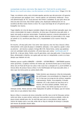 Como Vencer o Pecado Página 219
acompanhada de obras, está morta. Mas alguém dirá: "Você tem fé; eu tenho obras".
Mostre-me a sua fé sem obras, e eu lhe mostrarei a minha fé pelas obras” (Tiago 2:14-18)
Tiago, no contexto acima, está criticando aquelas pessoas que não possuíam a fé genuína
e que pensavam que qualquer coisa – mesmo apenas um sentimento intelectual – fosse
uma demonstração de “fé”. Essas pessoas não tinham a verdadeira fé, que gera obras por
meio do amor de Cristo. Elas tinham apenas uma disposição intelectual de crer na
existência de Deus (como mostra o verso 19), o que está longe de ser a fé genuína que o
Evangelho nos mostra.
Tiago trabalha em cima de alguns exemplos (alguns dos quais já foram passados aqui), tais
como a necessidade de roupas e alimentos. Já vimos que a fé genuína atua pelo amor, e
quem ama ajuda as pessoas necessitadas. O apóstolo expressa o mesmo pensamento ao
explicar que a fé verdadeira produz obras, que dão alimento ao necessitado (v.16), roupa
ao carente (v.15), sacrifícios para Deus (v.21), hospitalidade (v.25) e outros frutos do
Espírito.
Em resumo, a fé atua pelo amor. Esse amor não é passivo, mas nos leva a buscar a Deus
intensamente como ação de graças e verdadeira adoração, e nos capacita a ajudar e amar
ao próximo – até mesmo o próprio inimigo (Mt.5:44). Desta forma, vemos que podemos
viver em santidade tendo unicamente a fé como base, pois somos “santificados pela fé”
(At.26:18), e não por obras. Porém, essa fé gera obras, pois atua pelo amor. E essa busca a
Deus, alimentando o Espírito, nos ajuda cada vez mais a ir aniquilando a carne e os maus
desejos que habitam em nós.
Podemos passar o gráfico (ORAÇÃO + LOUVOR + LEITURA BÍBLICA = SANTIDADE) quantas
vezes quisermos, se apenas tivermos em mente que, da mesma forma que as nossas boas
obras são um fruto da fé que nos salva e não o que traz a salvação em si, assim também as
nossas obras de justiça e busca a Deus é uma manifestação da fé que atua pelo amor, e
não o que nos torna justos ou santos diante dEle.
Todos teremos que atravessar a fase da restauração,
da confirmação e da consolidação (se chegarmos até
lá). E é fato que isso exige de nós esforço, empenho
e perseverança. Porém, esse empenho é ativado
mediante a fé, e não através de uma força em si
mesmo, em nossa própria piedade. Temos que
buscar a Deus, mas temos que buscá-lo com a
intenção correta. Muitas pessoas estão tropeçando em pedras de tropeço, que em muitas
vezes são as suas próprias boas obras.
Buscar a Deus é a essencia da nossa comunhão com Ele, mas se ela for feita para sermos
salvos por obras ou para sermos santos por nossa própria justiça ou piedade, então ela
pouco estará valendo para nós. Se você não quer que as suas próprias obras sejam o
motivo de tropeço para a sua vida, então não as faça na intenção de alcançar a salvação
(até mesmo do pecado) através delas.
 