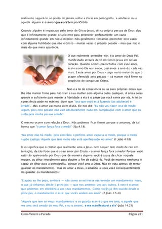 Como Vencer o Pecado Página 221
realmente segurá-lo ao ponto de jamais voltar a clicar em pornografia, a adulterar ou a
agredir alguém é o amor que você tem por Cristo.
Quando alguém é impactado pelo amor de Cristo Jesus, vê na própria pessoa de Deus algo
que é infinitamente grande o suficiente para preencher perfeitamente um vazio
infinitamente grande em nosso interior. Nós geralmente tentamos preencher este vazio
com alguma futilidade que não é Cristo – muitas vezes o próprio pecado – mas que não é
mais do que mera aparência.
O que realmente preenche-nos é o amor de Deus Pai,
manifestado através da fé em Cristo Jesus em nosso
coração. Quando somos preenchidos com esse amor,
assim como Ele nos amou, passamos a amá-Lo cada vez
mais. E este amor por Deus – algo muito maior do que o
prazer oferecido pelo pecado – irá manter você firme no
propósito de conquistar Cristo.
Não é a lei de consciência ou as suas próprias obras que
lhe irão manter firme para não trair a sua mulher com alguma outra qualquer. A única coisa
grande o suficiente para manter a fidelidade a ela é o amor que você sente por ela. A lei de
consciência pode no máximo dizer que “isso que você está fazendo [ao adulterar] é
errado”. Mas o amor vai muito além disso. Ele nos diz: “Eu não vou fazer isso de modo
algum, pois este pecado não vale absolutamente nada em comparação com o amor que eu
sinto pela minha pessoa amada”.
O mesmo ocorre com relação a Deus. Nós podemos ficar firmes porque o amamos, de tal
forma que “o amor lança fora o medo” (1Jo.4:18):
“No amor não há medo; pelo contrário o perfeito amor expulsa o medo, porque o medo
supõe castigo. Aquele que tem medo não está aperfeiçoado no amor” (1 João 4:18)
Isso significa que o cristão que realmente ama a Jesus nem sequer tem medo de cair em
tentação, de tão forte que é o seu amor por Cristo – o amor lança fora o medo! Porque você
está tão apaixonado por Deus que de maneira alguma você é capaz de clicar naquele
mouse, ou olhar imoralmente para alguém a fim de cobiçá-la. Você de maneira nenhuma é
capaz de olhar para a pornografia, porque você ama a Deus. Não se trata apenas de tentar
guardar os mandamentos, mas de amar a Deus, e amando a Deus você consequentemente
irá guardar os mandamentos:
“E agora eu lhe peço, senhora — não como se estivesse escrevendo um mandamento novo,
o que já tínhamos desde o princípio — que nos amemos uns aos outros. E este é o amor:
que andemos em obediência aos seus mandamentos. Como vocês já têm ouvido desde o
princípio, o mandamento é este: que vocês andem em amor” (2 João 1:5-6)
“Aquele que tem os meus mandamentos e os guarda esse é o que me ama; e aquele que
me ama será amado de meu Pai, e eu o amarei, e me manifestarei a ele” (João 14:21)
 