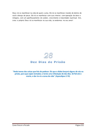 Como Vencer o Pecado Página 222
Deus irá se manifestar na vida de quem o ama. Ele irá se manifestar tirando de dentro de
você o desejo de pecar. Ele irá se manifestar com cura interior, com operação de dons e
milagres, com um aperfeiçoamento de caráter, crescimento e maturidade espiritual. Sim,
creia: o próprio Deus irá se manifestar na sua vida, se andarmos no seu amor!
“Nada temas das coisas que hás de padecer. Eis que o diabo lançará alguns de vós na
prisão, para que sejais tentados; e tereis uma tribulação de dez dias. Sê fiel até à
morte, e dar-te-ei a coroa da vida” (Apocalipse 2:10)
 