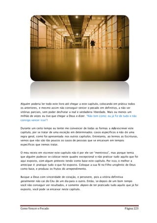 Como Vencer o Pecado Página 223
Alguém poderia ler todo este livro até chegar a este capítulo, colocando em prática todos
os anteriores, e mesmo assim não conseguir vencer o pecado em definitivo, a não ser
vitórias parciais, sem poder desfrutar a real e verdadeira liberdade. Mais ou menos um
milhão de vezes eu tive que chegar a Deus e dizer: “Não tem como; eu já fiz de tudo e não
consigo vencer isso”!
Durante um certo tempo eu tentei me convencer de todas as formas a não escrever este
capítulo, por se tratar de uma exceção em determinados casos específicos e não de uma
regra geral, como foi apresentada nos outros capítulos. Entretanto, ao lermos as Escrituras,
vemos que não são tão poucos os casos de pessoas que se encaixam em tempos
específicos que iremos tratar.
O meu receio em escrever este capítulo não é por ele ser “mentiroso”, mas porque temia
que alguém pudesse se colocar neste quadro excepcional e não praticar tudo aquilo que foi
aqui exposto, com algum pretexto tendo como base este capítulo. Por isso, o melhor a
antecipar é: pratique tudo o que foi exposto. Coloque a sua fé no Filho unigênito de Deus
como base, e produza os frutos do arrependimento.
Busque a Deus com sinceridade de coração, e persevere, pois a vitória definitiva
geralmente não cai do Céu de um dia para o outro. Então, se depois de um bom tempo
você não conseguir ver resultados, e somente depois de ter praticado tudo aquilo que já foi
exposto, você pode se encaixar neste capítulo.
 