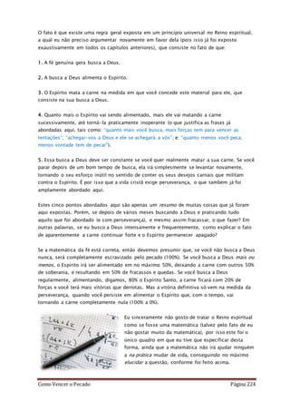 Como Vencer o Pecado Página 224
O fato é que existe uma regra geral exposta em um princípio universal no Reino espiritual,
a qual eu não preciso argumentar novamente em favor dela (pois isso já foi exposto
exaustivamente em todos os capítulos anteriores), que consiste no fato de que:
1. A fé genuína gera busca a Deus.
2. A busca a Deus alimenta o Espírito.
3. O Espírito mata a carne na medida em que você concede este material para ele, que
consiste na sua busca a Deus.
4. Quanto mais o Espírito vai sendo alimentado, mais ele vai matando a carne
sucessivamente, até torná-la praticamente inoperante (o que justifica as frases já
abordadas aqui, tais como: “quanto mais você busca, mais forças tem para vencer as
tentações”; “achegai-vos a Deus e ele se achegará a vós”; e: “quanto menos você peca,
menos vontade tem de pecar”).
5. Essa busca a Deus deve ser constante se você quer realmente matar a sua carne. Se você
parar depois de um bom tempo de busca, ela irá simplesmente se levantar novamente,
tornando o seu esforço inútil no sentido de conter os seus desejos carnais que militam
contra o Espírito. É por isso que a vida cristã exige perseverança, o que também já foi
amplamente abordado aqui.
Estes cinco pontos abordados aqui são apenas um resumo de muitas coisas que já foram
aqui expostas. Porém, se depois de vários meses buscando a Deus e praticando tudo
aquilo que foi abordado (e com perseverança), e mesmo assim fracassar, o que fazer? Em
outras palavras, se eu busco a Deus intensamente e frequentemente, como explicar o fato
de aparentemente a carne continuar forte e o Espírito permanecer apagado?
Se a matemática da fé está correta, então devemos presumir que, se você não busca a Deus
nunca, será completamente escravizado pelo pecado (100%). Se você busca a Deus mais ou
menos, o Espírito irá ser alimentado em no máximo 50%, deixando a carne com outros 50%
de soberania, e resultando em 50% de fracassos e quedas. Se você busca a Deus
regularmente, alimentando, digamos, 80% o Espírito Santo, a carne ficará com 20% de
forças e você terá mais vitórias que derrotas. Mas a vitória definitiva só vem na medida da
perseverança, quando você persiste em alimentar o Espírito que, com o tempo, vai
tornando a carne completamente nula (100% a 0%).
Eu sinceramente não gosto de tratar o Reino espiritual
como se fosse uma matemática (talvez pelo fato de eu
não gostar muito da matemática), por isso este foi o
único quadro em que eu tive que especificar desta
forma, ainda que a matemática não irá ajudar ninguém
a na prática mudar de vida, conseguindo no máximo
elucidar a questão, conforme foi feito acima.
 