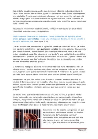 Como Vencer o Pecado Página 225
Mas ainda há o problema para aqueles que alimentam o Espírito na busca constante de
Deus – oram, louvam, lêem a Palavra, jejuam – e perseveram nisso; porém, aparentemente
sem resultados. A carne parece continuar soberana e você sem forças. Por mais que esta
não seja a regra geral, isso pode acontecer em alguns casos raros, o que chamamos de
exceção, com algumas pessoas para uma determinada razão específica, que na maioria das
vezes só Deus sabe.
Vou procurar fundamentar isso biblicamente, começando com aquilo que Deus disse à
comunidade cristã de Esmirra, no Apocalipse:
“Nada temas das coisas que hás de padecer. Eis que o diabo lançará alguns de vós na
prisão, para que sejais tentados; e tereis uma tribulação de dez dias. Sê fiel até à morte, e
dar-te-ei a coroa da vida” (Apocalipse 2:10)
Qual era a finalidadee do diabo lançar alguns dos crentes de Esmirra na prisão? De acordo
com o próprio texto bíblico – para que fossem tentados! Em outras palavras, Deus permitiu
que, temporariamente, aqueles cristãos passassem por uma fase de tentação em que
seriam colocados à prova. Não sabemos se essa “prisão” é uma cadeia literal ou simbólica
(representando a prisão do pecado que o diabo queria encarcerá-los), apenas sabemos que
o período de apenas “dez dias” realmente é simbólico, pois as tribulações aos cristãos
duraram muito mais tempo do que isso.
O número dez na Sagrada Escritura possui uma simbologia muito interessante: ele é um
número inteiro, completo, representando algum valor de tempo que pode ser, em muitos
casos, superior àquilo que foi apresentado literalmente. A História nos diz que os cristãos
passaram pelas mãos de Nero e Domiciano muito mais do que dez dias de tribulações.
Independente de qual foi o tempo exato de quantas semanas, meses ou anos que os
cristãos de Esmirra passaram por tentações, o fato é que eles não estavam passando pelas
mesmas circunstâncias comuns que eles enfrentavam geralmente. Os cristãos sempre terão
que enfrentar tentações e tribulações por onde quer que passarem e onde quer que
estejam.
Da mesma forma que Daniel não foi livrado da cova, mas na cova, e que Jesus não foi
livrado da tentação, mas na tentação, assim também nós passamos pelas tribulações e
tentações, mas podemos vencer com as forças que Deus nos concede na medida em que
alimentamos o Seu Espírito. Então, se eles naturalmente já passavam por tentações, o que
é que mudaria com o fato de que o diabo iria tentá-los durante algum tempo?
Certamente isso diz respeito a um período em que
estamos sendo parcialmente privados do absoluto
funcionamento da “matemática espiritual”
apresentada acima. Um período em que Deus nos
põe à prova, às vezes até mesmo em prisões
(Ap.2:10), sejam elas materiais ou espirituais, para
 