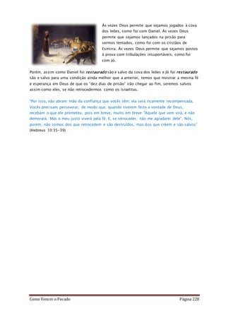 Como Vencer o Pecado Página 228
Às vezes Deus permite que sejamos jogados à cova
dos leões, como foi com Daniel. Às vezes Deus
permite que sejamos lançados na prisão para
sermos tentados, como foi com os cristãos de
Esmirra. Às vezes Deus permite que sejamos postos
à prova com tribulações insuportáveis, como foi
com Jó.
Porém, assim como Daniel foi restaurado são e salvo da cova dos leões e Jó foi restaurado
são e salvo para uma condição ainda melhor que a anterior, temos que mostrar a mesma fé
e esperança em Deus de que os “dez dias de prisão” irão chegar ao fim, seremos salvos
assim como eles, se não retrocedermos como os israelitas.
“Por isso, não abram mão da confiança que vocês têm; ela será ricamente recompensada.
Vocês precisam perseverar, de modo que, quando tiverem feito a vontade de Deus,
recebam o que ele prometeu; pois em breve, muito em breve "Aquele que vem virá, e não
demorará. Mas o meu justo viverá pela fé. E, se retroceder, não me agradarei dele". Nós,
porém, não somos dos que retrocedem e são destruídos, mas dos que crêem e são salvos”
(Hebreus 10:35-39)
 