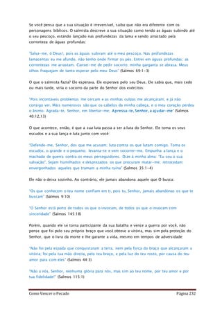 Como Vencer o Pecado Página 232
Se você pensa que a sua situação é irreversível, saiba que não era diferente com os
personagens bíblicos. O salmista descreve a sua situação como tendo as águas subindo até
o seu pescoço, estando lançado nas profundezas da lama e sendo arrastado pela
correnteza de águas profundas:
‘Salva-me, ó Deus!, pois as águas subiram até o meu pescoço. Nas profundezas
lamacentas eu me afundo, não tenho onde firmar os pés. Entrei em águas profundas; as
correntezas me arrastam. Cansei-me de pedir socorro; minha garganta se abrasa. Meus
olhos fraquejam de tanto esperar pelo meu Deus” (Salmos 69:1-3)
O que o salmista fazia? Ele esperava. Ele esperava pelo seu Deus. Ele sabia que, mais cedo
ou mais tarde, viria o socorro da parte do Senhor dos exércitos:
“Pois incontáveis problemas me cercam e as minhas culpas me alcançaram, e já não
consigo ver. Mais numerosos são que os cabelos da minha cabeça, e o meu coração perdeu
o ânimo. Agrada-te, Senhor, em libertar-me; Apressa-te, Senhor, a ajudar-me” (Salmos
40:12,13)
O que acontece, então, é que a sua luta passa a ser a luta do Senhor. Ele toma os seus
escudos e a sua lança e luta junto com você:
“Defende-me, Senhor, dos que me acusam; luta contra os que lutam comigo. Toma os
escudos, o grande e o pequeno; levanta-te e vem socorrer-me. Empunha a lança e o
machado de guerra contra os meus perseguidores. Dize à minha alma: "Eu sou a sua
salvação". Sejam humilhados e desprezados os que procuram matar-me; retrocedam
envergonhados aqueles que tramam a minha ruína” (Salmos 35:1-4)
Ele não o deixa sozinho. Ao contrário, ele jamais abandona aquele que O busca:
“Os que conhecem o teu nome confiam em ti, pois tu, Senhor, jamais abandonas os que te
buscam” (Salmos 9:10)
“O Senhor está perto de todos os que o invocam, de todos os que o invocam com
sinceridade” (Salmos 145:18)
Porém, quando ele se torna participante da sua batalha e vence a guerra por você, não
pense que foi pelo seu próprio braço que você obteve a vitória, mas sim pela proteção do
Senhor, que o livra da morte e lhe garante a vida, mesmo em tempos de adversidade:
“Não foi pela espada que conquistaram a terra, nem pela força do braço que alcançaram a
vitória; foi pela tua mão direita, pelo teu braço, e pela luz do teu rosto, por causa do teu
amor para com eles” (Salmos 44:3)
“Não a nós, Senhor, nenhuma glória para nós, mas sim ao teu nome, por teu amor e por
tua fidelidade!” (Salmos 115:1)
 