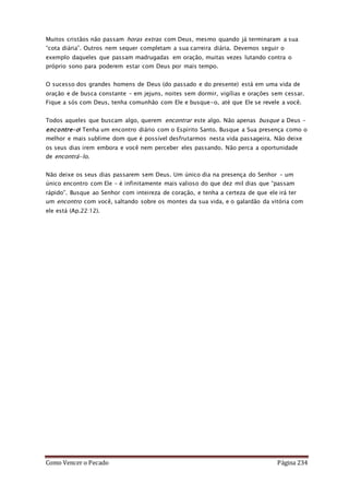Como Vencer o Pecado Página 234
Muitos cristãos não passam horas extras com Deus, mesmo quando já terminaram a sua
“cota diária”. Outros nem sequer completam a sua carreira diária. Devemos seguir o
exemplo daqueles que passam madrugadas em oração, muitas vezes lutando contra o
próprio sono para poderem estar com Deus por mais tempo.
O sucesso dos grandes homens de Deus (do passado e do presente) está em uma vida de
oração e de busca constante – em jejuns, noites sem dormir, vigílias e orações sem cessar.
Fique a sós com Deus, tenha comunhão com Ele e busque-o, até que Ele se revele a você.
Todos aqueles que buscam algo, querem encontrar este algo. Não apenas busque a Deus –
encontre-o! Tenha um encontro diário com o Espírito Santo. Busque a Sua presença como o
melhor e mais sublime dom que é possível desfrutarmos nesta vida passageira. Não deixe
os seus dias irem embora e você nem perceber eles passando. Não perca a oportunidade
de encontrá-lo.
Não deixe os seus dias passarem sem Deus. Um único dia na presença do Senhor – um
único encontro com Ele – é infinitamente mais valioso do que dez mil dias que “passam
rápido”. Busque ao Senhor com inteireza de coração, e tenha a certeza de que ele irá ter
um encontro com você, saltando sobre os montes da sua vida, e o galardão da vitória com
ele está (Ap.22:12).
 