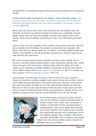 Como Vencer o Pecado Página 237
completamente e inteiramente da graça de Deus e da Sua misericórdia para nos mantermos
“de pé”!
E vemos que Ele sempre está disposto a nos perdoar e aceitar novamente, porque “se o
meu povo, que se chama pelo meu nome, se humilhar e orar, buscar a minha face e se
afastar dos seus maus caminhos, dos céus o ouvirei, perdoarei o seu pecado e curarei a
sua terra” (2Cr.7:14).
Muitas vezes nas nossas vidas somos como um homem que está tentando subir uma
montanha. Ao longo de seu objetivo de chegar lá no topo, ele se surpreende em várias
quedas. Quanto mais alto ele já tiver chegado, mas forte será a queda e maior será o
impacto. Se ele já está lá embaixo, praticamente no solo, e cair, não sofrerá quase dano
algum.
O que isso tem a ver com o pecado? É muito simples: muitas pessoas são como o alpinista
que cai quando já está lá embaixo. Elas acabam se acostumando com o pecado e não
querem subir mais alto, porque sabem que, se subirem, a sua queda acabará doendo mais.
Acabam se acomodando a uma vida de pecados, pensando que a queda de quem já está
caído não deve doer tanto assim.
Mas existe um outro grupo de pessoas, daquelas que lutam contra o pecado, que se
arriscam e com todo o esforço tentam alcançar o topo da montanha. Quando caem, sofrem
muito com aquilo, pois muitas vezes o impacto acaba sendo forte demais. O rei Davi
acabou, em um só pecado, cometendo adultério e assassinato, no caso de Urias. Mesmo
assim, a Bíblia o chama como um rei “segundo o coração de Deus” (At.13:22), alguém que
teve o coração “totalmente dedicado ao Senhor” (1Rs.11:4).
Como entender isso? Davi lutava. Ele não era como os outros reis, que já estavam lá
embaixo da montanha e cometiam pecados muito maiores do que estes de Davi, e mesmo
assim a Bíblia pouco dá importância e eles pouco sofriam por causa disso. Você já parou
para pensar que, apesar de Acabe ser o rei mais ímpio de toda a história de Israel e de
Manassés ter sido o rei mais ímpio de toda a história de Judá (e muitos outros reis foram
como estes dois na história da nação israelita), são exatamente os pecados de Davi, o rei
segundo o coração de Deus, que mais ficaram marcados até nós nos dias de hoje?
Isso acontece porque, para quem já chegou na parte
mais alta da montanha, a queda acaba sendo maior. O
barulho é maior. A dor é maior. Mas, com certeza, o
perdão e a misericórdia de Deus são ainda maiores e
superabundantes. Deus não se agrada dessas pessoas
que, de tanto pecarem e não saírem do solo, se sentem
tão insignificantes que nem mais se preocupam com os
seus próprios pecados. Deus se agrada é das pessoas
que lutam, que decidem subir a montanha, que desejam
chegar lá em cima, mesmo estando sujeitos a uma dor ou
sofrimento maior que virá depois.
 