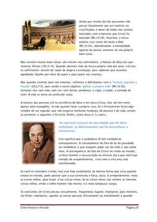 Como Vencer o Pecado Página 24
Ainda que muitos de nós possamos não
passar literalmente por um martírio ou
crucificação, é dever de todos nós sermos
batizados com o batismo que Cristo foi
batizado (Mc.10:39), levarmos a nossa
própria cruz como ele levou a dele
(Mt.16:24), abandonando a mentalidade
egoísta de pensar somente no seu próprio
bem-estar.
Mas existem muitas boas novas: até mesmo nos sofrimentos, a Palavra de Deus diz que
seremos felizes (1Pe.3:14). Quando abrimos mão de nossa própria vida por amor a Cristo,
os sofrimentos servem de razão de alegria e exultação, pois sabemos que estamos
agradando Aquele por meio de quem e para quem nós vivemos.
Mas quando vivemos para nós mesmos, sofremos e definhamos com a “tristeza segundo o
mundo” (2Co.7:9), pois sendo o nosso objetivo “ganhar a própria vida” (Mt.16:26),
tornamo-nos sem vida, sem cor, sem ânimo, perdemos o vigor, a saúde, a vontade de
viver. A vida se torna um profundo vazio.
A maioria das pessoas crê na existência de Deus e em Jesus Cristo, elas até tem certo
apreço pelo evangelho, só não querem levar a própria cruz. Se o Cristianismo fosse algo
simples de ser seguido, que não exigisse nenhuma mudança de postura e de vida, seriam
os primeiros a seguirem a fé cristã. Porém, como disse C. S. Lewis...
“Se você está à procura de uma religião que lhe deixe
confortável, eu definitivamente não lhe aconselharia o
Cristianismo”.
Isso significa que a verdadeira fé tem verdadeiras
consequencias. A consequência do fato da lei da gravidade
ser verdadeira é que ninguém pode sair do chão e não voltar
mais. A consequência do fato de Cristo ter vindo ao mundo,
se feito homem e ressuscitado ao terceiro dia é que você seja
tomado de arrependimento, creia nele e viva uma vida
transformada.
Se você se considera cristão, mas vive hoje exatamente da mesma forma que vivia quando
estava no mundo, pode apostar que a sua conversão é falsa, vazia. O arrependimento mata
as coisas velhas, para trazer à luz coisas novas. Se as coisas novas são sempre as mesmas
coisas velhas, então o velho homem não morreu e o novo tampouco surgiu.
Se você antes de Cristo pecava sexualmente, frequentava lugares impróprios para menores,
via filmes impróprios, agredia as outras pessoas (fisicamente ou moralmente) e quando
 