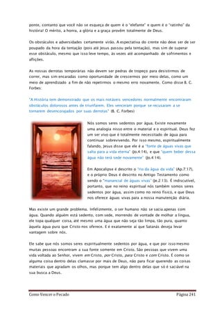 Como Vencer o Pecado Página 241
ponte, contanto que você não se esqueça de quem é o “elefante” e quem é o “ratinho” da
história! O mérito, a honra, a glória e a graça provêm totalmente de Deus.
Os obstáculos e adversidades certamente virão. A espectativa do crente não deve ser de ser
poupado da hora da tentação (pois até Jesus passou pela tentação), mas sim de superar
esse obstáculo, mesmo que isso leve tempo, às vezes até acompanhado de sofrimentos e
aflições.
As nossas derrotas temporárias não devem ser pedras de tropeço para desistirmos de
correr, mas sim encaradas como oportunidade de crescermos por meio delas, como um
meio de aprendizado a fim de não repetirmos o mesmo erro novamente. Como disse B. C.
Forbes:
"A História tem demonstrado que os mais notáveis vencedores normalmente encontraram
obstáculos dolorosos antes de triunfarem. Eles venceram porque se recusaram a se
tornarem desencorajados por suas derrotas" (B. C. Forbes)
Nós somos seres sedentos por água. Existe novamente
uma analogia nisso entre o material e o espiritual. Deus fez
um ser vivo que é totalmente necessitado de água para
continuar sobrevivendo. Por isso mesmo, espiritualmente
falando, Jesus disse que ele é a “fonte de águas vivas que
salta para a vida eterna” (Jo.4:14), e que “quem beber dessa
água não terá sede novamente” (Jo.4:14).
Em Apocalipse é descrito o “rio da água da vida” (Ap.7:17),
e o próprio Deus é descrito no Antigo Testamento como
sendo o “manancial de águas vivas” (Je.2:13). É indiscutível,
portanto, que no reino espiritual nós também somos seres
sedentos por água, assim como no reino físico, e que Deus
nos oferece águas vivas para a nossa manutenção diária.
Mas existe um grande problema. Infelizmente, o ser humano não se sacia apenas com
água. Quando alguém está sedento, com sede, morrendo de vontade de molhar a língua,
ele topa qualquer coisa, até mesmo uma água que não seja tão limpa, tão pura, quanto
àquela água pura que Cristo nos oferece. E é exatamente aí que Satanás deseja levar
vantagem sobre nós.
Ele sabe que nós somos seres espiritualmente sedentos por água, e que por isso mesmo
muitas pessoas encontram a sua fonte somente em Cristo. São pessoas que vivem uma
vida voltada ao Senhor, vivem em Cristo, por Cristo, para Cristo e com Cristo. É como se
alguma coisa dentro delas clamasse por mais de Deus, não para ficar querendo as coisas
materiais que agradam os olhos, mas porque tem algo dentro delas que só é saciável na
sua busca a Deus.
 