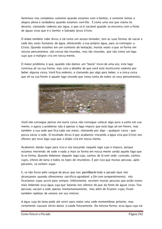 Como Vencer o Pecado Página 242
Sentimos-nos completos somente quando estamos com o Senhor, e somente temos a
alegria plena e verdadeira quando estamos com Ele. É como uma voz que clama no
deserto, clamando sedenta por água, e que só é saciável quando se encontra com a fonte
de águas vivas que é o Senhor e Salvador Jesus Cristo.
O diabo também sabe disso, e tal como um astuto tentador, tem as suas formas de saciar a
sede dos seres humanos de água, oferecendo a sua própria água, para se contrapor a
Cristo. Quando estamos em um contexto de tentação, muitas vezes o que se forma em
nossos pensamentos são coisas tão imundas, mas tão imundas, que são como um lago
sujo que o maligno cria em nossa mente.
O maior problema é que, quando não damos um “basta” nisso de uma vez, este lago
continua ali na sua frente, mas com o detalhe de que você está muitíssimo sedento por
beber alguma coisa. Você fica sedento, e clamando por algo para beber, e a única coisa
que vê na sua frente é aquele lago imundo que toma conta de todos os seus pensamentos.
Você não consegue pensar em outra coisa, não consegue colocar algo puro e santo em sua
mente, e agora o problema não é apenas o lago impuro que está logo ali em frente, mas
também a sua sede que fica cada vez maior, clamando por algo – qualquer coisa – que
possa saciar a sede. O resultado disso é que acabamos trocando a água viva que Cristo nos
oferece por esse lago sujo que o diabo cria em nossa mente.
Acabamos dando lugar para isso e nos lançando naquele lago sujo e impuro, porque
estamos morrendo de sede e nada a mais se forma em nossa mente senão aquele lago que
lá se forma. Quando bebemos daquele lago sujo, saímos de lá sem sede; contudo, saímos
sujos, cheios de lama e todos os tipos de imundíces. É por isso que muitas pessoas, após
pecarem, se sentem sujas.
E, se não fosse pelo sangue de Jesus que nos purifica de todo o pecado (que nós
alcançamos quando oferecemos sacrifício agradável a Ele com arrependimento), nós
ficaríamos sujos assim para sempre. Infelizmente, existem muitas pessoas que estão muito
mais bebendo essa água suja que Satanás nos oferece do que da fonte de águas vivas. Tais
pessoas saciam a sede apenas momentaneamente, mas além de ficarem sujas, ficam
também repletas de veneno em seu interior.
A água suja da lama pode até servir para matar uma sede momentânea gritante, mas
certamente causará sérios danos à saúde futuramente. Da mesma forma, essa água suja vai
 