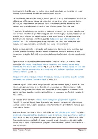 Como Vencer o Pecado Página 243
continuamente tirando cada vez mais a nossa saúde espiritual, nos tornando em seres
doentes espiritualmente, viciados em tudo quanto é porcaria.
De tanto se lançarem naquele lamaçal, muitas pessoas já estão profundamente atoladas em
tal lama, de tal forma que parece até impossível sair de lá aos olhos humanos. Outras
pessoas, de tanto beberem da fonte de águas vivas continuamente, formaram em si
mesmos uma provisão para o presente e para o futuro, para a época da seca.
O resultado de tudo isso pode ser visto já no tempo presente, com pessoas vivendo uma
vida cheia de imundície e que não conseguem sair daquele lugar, e outras pessoas que se
mantém puras, mesmo em meio à corrupção que há no mundo, e nós veremos isso
definitivamente no dia do Juízo Final, quando “tudo aquilo que está em oculto será
revelado” (Lc.12:2), e algumas pessoas se chegarão a ele como uma noiva pura, sem
mácula, nem ruga, nem coisa semelhante, mas santa e irrepreensível.
Outras pessoas, contudo, se chegarão a ele exatamente da mesma forma espiritual que
estavam quando viviam aqui na terra: em total estado de impureza e imundície. Nós
chegamos à Jerusalém Celestial no mesmo estado espiritual em que nós nos encontramos
hoje.
É por isso que essas pessoas serão consideradas “impuras” (Ef.5:5), e na Nova Terra
prometida “não entrará coisa alguma que se contamine, mas somente os que estão
inscritos no livro da vida do Cordeiro” (Ap.21:27), e portanto “de fora ficarão os cães e os
feiticeiros, e os que se prostituem, e os homicidas, e os idólatras, e qualquer que ama e
comete a mentira” (Ap.22:15).
“Porque bem sabeis isto: que nenhum devasso, ou impuro, ou avarento, o qual é idólatra,
tem herança no reino de Cristo e de Deus” (Efésios 5:5)
Se existe alguma chance deste desejo nocivo a Deus ser freiado, é graças a Deus e a Sua
misericórdia para derramar o Seu Espírito em nós, porque por nós mesmos nós nada
podemos fazer para ter uma vitória total e absoluta, e somos apenas e realmente aquilo
que se manifesta quando a mente espiritual torna-se inoperante em frente à vontade de
nossa carne.
Em verdade, Deus realmente “não dá maior tentação do que podemos suportar”
(1Co.10:13), mas ao darmos lugar de atuação para a carne, tornamo-nos nós mesmos
sujeitas e cativas à ela. É como se estivéssemos “alimentando” o verdadeiro monstro que
existe dentro de nós.
Mas Deus é mais forte que as nossas limitações, ele “nos concede graça maior” (Tg.4:6) e
“purificará a nossa consciência de atos que levam à morte, de modo que sirvamos ao Deus
vivo!” (Hb.9:14). Para isso, temos que buscar na fonte, que é Cristo, a santificação, sem
ficarmos com uma mentalidade de culpa enquanto se dá este processo de regeneração,
porque muitas vezes o velho homem que já foi sepultado deseja sair do túmulo e voltar à
vida novamente.
 