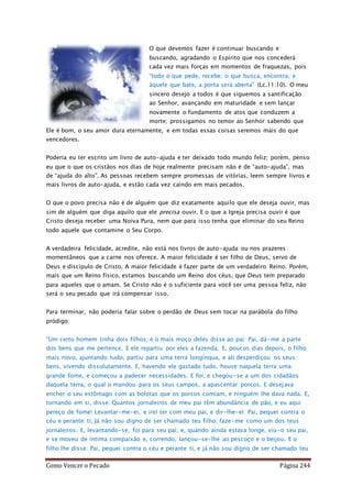 Como Vencer o Pecado Página 244
O que devemos fazer é continuar buscando e
buscando, agradando o Espírito que nos concederá
cada vez mais forças em momentos de fraquezas, pois
“todo o que pede, recebe; o que busca, encontra; e
àquele que bate, a porta será aberta” (Lc.11:10). O meu
sincero desejo a todos é que siguemos a santificação
ao Senhor, avançando em maturidade e sem lançar
novamente o fundamento de atos que conduzem a
morte; prossigamos no temor ao Senhor sabendo que
Ele é bom, o seu amor dura eternamente, e em todas essas coisas seremos mais do que
vencedores.
Poderia eu ter escrito um livro de auto-ajuda e ter deixado todo mundo feliz; porém, penso
eu que o que os cristãos nos dias de hoje realmente precisam não é de “auto-ajuda”, mas
de “ajuda do alto”. As pessoas recebem sempre promessas de vitórias, leem sempre livros e
mais livros de auto-ajuda, e estão cada vez caindo em mais pecados.
O que o povo precisa não é de alguém que diz exatamente aquilo que ele deseja ouvir, mas
sim de alguém que diga aquilo que ele precisa ouvir. E o que a Igreja precisa ouvir é que
Cristo deseja receber uma Noiva Pura, nem que para isso tenha que eliminar do seu Reino
todo aquele que contamine o Seu Corpo.
A verdadeira felicidade, acredite, não está nos livros de auto-ajuda ou nos prazeres
momentâneos que a carne nos oferece. A maior felicidade é ser filho de Deus, servo de
Deus e discípulo de Cristo. A maior felicidade é fazer parte de um verdadeiro Reino. Porém,
mais que um Reino físico, estamos buscando um Reino dos céus, que Deus tem preparado
para aqueles que o amam. Se Cristo não é o suficiente para você ser uma pessoa feliz, não
será o seu pecado que irá compensar isso.
Para terminar, não poderia falar sobre o perdão de Deus sem tocar na parábola do filho
pródigo:
“Um certo homem tinha dois filhos; e o mais moço deles disse ao pai: Pai, dá-me a parte
dos bens que me pertence. E ele repartiu por eles a fazenda. E, poucos dias depois, o filho
mais novo, ajuntando tudo, partiu para uma terra longínqua, e ali desperdiçou os seus
bens, vivendo dissolutamente. E, havendo ele gastado tudo, houve naquela terra uma
grande fome, e começou a padecer necessidades. E foi, e chegou-se a um dos cidadãos
daquela terra, o qual o mandou para os seus campos, a apascentar porcos. E desejava
encher o seu estômago com as bolotas que os porcos comiam, e ninguém lhe dava nada. E,
tornando em si, disse: Quantos jornaleiros de meu pai têm abundância de pão, e eu aqui
pereço de fome! Levantar-me-ei, e irei ter com meu pai, e dir-lhe-ei: Pai, pequei contra o
céu e perante ti; Já não sou digno de ser chamado teu filho; faze-me como um dos teus
jornaleiros. E, levantando-se, foi para seu pai; e, quando ainda estava longe, viu-o seu pai,
e se moveu de íntima compaixão e, correndo, lançou-se-lhe ao pescoço e o beijou. E o
filho lhe disse: Pai, pequei contra o céu e perante ti, e já não sou digno de ser chamado teu
 