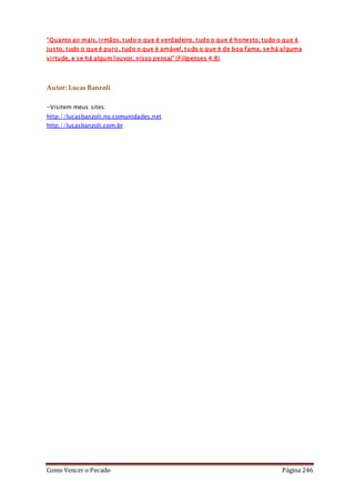 Como Vencer o Pecado Página 246
“Quanto ao mais, irmãos, tudo o que é verdadeiro, tudo o que é honesto, tudo o que é
justo, tudo o que é puro, tudo o que é amável, tudo o que é de boa fama, se há alguma
virtude, e se há algum louvor, nisso pensai” (Filipenses 4:8)
Autor: Lucas Banzoli
-Visitem meus sites:
http://lucasbanzoli.no.comunidades.net
http://lucasbanzoli.com.br
 