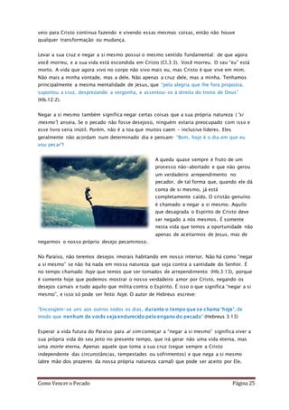 Como Vencer o Pecado Página 25
veio para Cristo continua fazendo e vivendo essas mesmas coisas, então não houve
qualquer transformação ou mudança.
Levar a sua cruz e negar a si mesmo possui o mesmo sentido fundamental: de que agora
você morreu, e a sua vida está escondida em Cristo (Cl.3:3). Você morreu. O seu “eu” está
morto. A vida que agora vivo no corpo não vivo mais eu, mas Cristo é que vive em mim.
Não mais a minha vontade, mas a dele. Não apenas a cruz dele, mas a minha. Tenhamos
principalmente a mesma mentalidade de Jesus, que “pela alegria que lhe fora proposta,
suportou a cruz, desprezando a vergonha, e assentou-se à direita do trono de Deus”
(Hb.12:2).
Negar a si mesmo também significa negar certas coisas que a sua própria natureza (“si
mesmo”) anseia. Se o pecado não fosse desejoso, ninguém estaria preocupado com isso e
esse livro seria inútil. Porém, não é a toa que muitos caem – inclusive líderes. Eles
geralmente não acordam num determinado dia e pensam: “Bom, hoje é o dia em que eu
vou pecar”!
A queda quase sempre é fruto de um
processo não-abortado e que não gerou
um verdadeiro arrependimento no
pecador, de tal forma que, quando ele dá
conta de si mesmo, já está
completamente caído. O cristão genuíno
é chamado a negar a si mesmo. Aquilo
que desagrada o Espírito de Cristo deve
ser negado a nós mesmos. É somente
nesta vida que temos a oportunidade não
apenas de aceitarmos de Jesus, mas de
negarmos o nosso próprio desejo pecaminoso.
No Paraíso, não teremos desejos imorais habitando em nosso interior. Não há como “negar
a si mesmo” se não há nada em nossa natureza que seja contra a santidade do Senhor. É
no tempo chamado hoje que temos que ser tomados de arrependimento (Hb.3:13), porque
é somente hoje que podemos mostrar o nosso verdadeiro amor por Cristo, negando os
desejos carnais e tudo aquilo que milita contra o Espírito. É isso o que significa “negar a si
mesmo”, e isso só pode ser feito hoje. O autor de Hebreus escreve:
“Encorajem-se uns aos outros todos os dias, durante o tempo que se chama ‘hoje’, de
modo que nenhum de vocês seja endurecido pelo engano do pecado” (Hebreus 3:13)
Esperar a vida futura do Paraíso para aí sim começar a “negar a si mesmo” significa viver a
sua própria vida do seu jeito no presente tempo, que irá gerar não uma vida eterna, mas
uma morte eterna. Apenas aquele que toma a sua cruz (segue sempre a Cristo
independente das circunstâncias, tempestades ou sofrimentos) e que nega a si mesmo
(abre mão dos prazeres da nossa própria natureza carnal) que pode ser aceito por Ele.
 